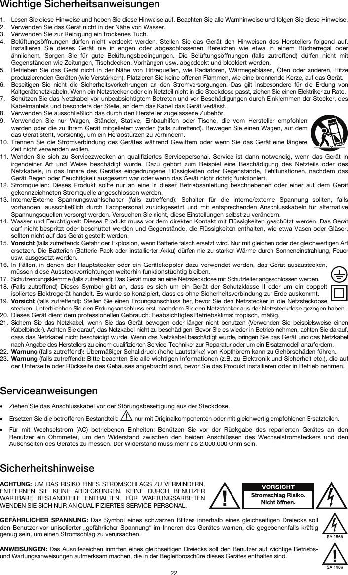   22 Wichtige Sicherheitsanweisungen  1. Lesen Sie diese Hinweise und heben Sie diese Hinweise auf. Beachten Sie alle Warnhinweise und folgen Sie diese Hinweise. 2. Verwenden Sie das Gerät nicht in der Nähe von Wasser. 3. Verwenden Sie zur Reinigung ein trockenes Tuch.  4. Belüftungsöffnungen dürfen nicht verdeckt werden. Stellen Sie das Gerät den Hinweisen des Herstellers folgend auf. Installieren Sie dieses Gerät nie in engen oder abgeschlossenen Bereichen wie etwa in einem Bücherregal oder ähnlichem. Sorgen Sie für gute Belüftungsbedingungen. Die Belüftungsöffnungen (falls zutreffend) dürfen nicht mit Gegenständen wie Zeitungen, Tischdecken, Vorhängen usw. abgedeckt und blockiert werden. 5. Betrieben Sie das Gerät nicht in der Nähe von Hitzequellen, wie Radiatoren, Wärmegebläsen, Öfen oder anderen, Hitze produzierenden Geräten (wie Verstärkern). Platzieren Sie keine offenen Flammen, wie eine brennende Kerze, auf das Gerät. 6. Beseitigen Sie nicht die Sicherheitsvorkehrungen an den Stromversorgungen. Das gilt insbesondere für die Erdung von Kaltgerätenetzkabeln. Wenn ein Netzstecker oder ein Netzteil nicht in die Steckdose passt, ziehen Sie einen Elektriker zu Rate.  7. Schützen Sie das Netzkabel vor unbeabsichtigtem Betreten und vor Beschädigungen durch Einklemmen der Stecker, des Kabelmantels und besonders der Stelle, an dem das Kabel das Gerät verlässt.  8. Verwenden Sie ausschließlich das durch den Hersteller zugelassene Zubehör.  9. Verwenden Sie nur Wagen, Ständer, Stative, Einbauhilfen oder Tische, die vom Hersteller empfohlen werden oder die zu Ihrem Gerät mitgeliefert werden (falls zutreffend). Bewegen Sie einen Wagen, auf dem das Gerät steht, vorsichtig, um ein Herabstürzen zu verhindern.  10. Trennen Sie die Stromverbindung des Gerätes während Gewittern oder wenn Sie das Gerät eine längere Zeit nicht verwenden wollen.  11. Wenden Sie sich zu Servicezwecken an qualifiziertes Servicepersonal. Service ist dann notwendig, wenn das Gerät in irgendeiner Art und Weise beschädigt wurde. Dazu gehört zum Beispiel eine Beschädigung des Netzteils oder des Netzkabels, in das Innere des Gerätes eingedrungene Flüssigkeiten oder Gegenstände, Fehlfunktionen, nachdem das Gerät Regen oder Feuchtigkeit ausgesetzt war oder wenn das Gerät nicht richtig funktioniert.  12. Stromquellen: Dieses Produkt sollte nur an eine in dieser Betriebsanleitung beschriebenen oder einer auf dem Gerät gekennzeichneten Stromquelle angeschlossen werden. 13. Interne/Externe Spannungswahlschalter (falls zutreffend): Schalter für die interne/externe Spannung sollten, falls vorhanden, ausschließlich durch Fachpersonal zurückgesetzt und mit entsprechenden Anschlusskabeln für alternative Spannungsquellen versorgt werden. Versuchen Sie nicht, diese Einstellungen selbst zu verändern. 14. Wasser und Feuchtigkeit: Dieses Produkt muss vor dem direkten Kontakt mit Flüssigkeiten geschützt werden. Das Gerät darf nicht bespritzt oder beschüttet werden und Gegenstände, die Flüssigkeiten enthalten, wie etwa Vasen oder Gläser, sollten nicht auf das Gerät gestellt werden. 15. Vorsicht (falls zutreffend): Gefahr der Explosion, wenn Batterie falsch ersetzt wird. Nur mit gleichen oder der gleichwertigen Art ersetzen. Die Batterien (Batterie-Pack oder installierter Akku) dürfen nie zu starker Wärme durch Sonneneinstrahlung, Feuer usw. ausgesetzt werden. 16. In Fällen, in denen der Hauptstecker oder ein Gerätekoppler dazu verwendet werden, das Gerät auszustecken, müssen diese Aussteckvorrichtungen weiterhin funktionstüchtig bleiben.  17. Schutzerdungsklemme (falls zutreffend): Das Gerät muss an eine Netzsteckdose mit Schutzleiter angeschlossen werden. 18. (Falls zutreffend) Dieses Symbol gibt an, dass es sich um ein Gerät der Schutzklasse II oder um ein doppelt isoliertes Elektrogerät handelt. Es wurde so konzipiert, dass es ohne Sicherheitsverbindung zur Erde auskommt. 19. Vorsicht (falls zutreffend): Stellen Sie einen Erdungsanschluss her, bevor Sie den Netzstecker in die Netzsteckdose stecken. Unterbrechen Sie den Erdungsanschluss erst, nachdem Sie den Netzstecker aus der Netzsteckdose gezogen haben. 20. Dieses Gerät dient dem professionellen Gebrauch. Beabsichtigtes Betriebsklima: tropisch, mäßig. 21. Sichern Sie das Netzkabel, wenn Sie das Gerät bewegen oder länger nicht benutzen (Verwenden Sie beispielsweise einen Kabelbinder). Achten Sie darauf, das Netzkabel nicht zu beschädigen. Bevor Sie es wieder in Betrieb nehmen, achten Sie darauf, dass das Netzkabel nicht beschädigt wurde. Wenn das Netzkabel beschädigt wurde, bringen Sie das Gerät und das Netzkabel nach Angabe des Herstellers zu einem qualifizierten Service-Techniker zur Reparatur oder um ein Ersatzmodell anzufordern. 22. Warnung (falls zutreffend): Übermäßiger Schalldruck (hohe Lautstärke) von Kopfhörern kann zu Gehörschäden führen. 23. Warnung (falls zutreffend): Bitte beachten Sie alle wichtigen Informationen (z.B. zu Elektronik und Sicherheit etc.), die auf der Unterseite oder Rückseite des Gehäuses angebracht sind, bevor Sie das Produkt installieren oder in Betrieb nehmen.   Serviceanweisungen  • Ziehen Sie das Anschlusskabel vor der Störungsbeseitigung aus der Steckdose.  • Ersetzen Sie die betroffenen Bestandteile   nur mit Originalkomponenten oder mit gleichwertig empfohlenen Ersatzteilen.  • Für mit Wechselstrom (AC) betriebenen Einheiten: Benützen Sie vor der Rückgabe des reparierten Gerätes an den Benutzer ein Ohmmeter, um den Widerstand zwischen den beiden Anschlüssen des Wechselstromsteckers und den Außenseiten des Gerätes zu messen. Der Widerstand muss mehr als 2.000.000 Ohm sein.   Sicherheitshinweise  ACHTUNG: UM DAS RISIKO EINES STROMSCHLAGS ZU VERMINDERN, ENTFERNEN SIE KEINE ABDECKUNGEN. KEINE DURCH BENUTZER WARTBARE BESTANDTEILE ENTHALTEN. FÜR WARTUNGSARBEITEN WENDEN SIE SICH NUR AN QUALIFIZIERTES SERVICE-PERSONAL.  GEFÄHRLICHER SPANNUNG: Das Symbol eines schwarzen Blitzes innerhalb eines gleichseitigen Dreiecks soll den Benutzer vor unisolierter „gefährlicher Spannung“ im Inneren des Gerätes warnen, die gegebenenfalls kräftig genug sein, um einen Stromschlag zu verursachen.  ANWEISUNGEN: Das Ausrufezeichen inmitten eines gleichseitigen Dreiecks soll den Benutzer auf wichtige Betriebs- und Wartungsanweisungen aufmerksam machen, die in der Begleitbroschüre dieses Gerätes enthalten sind. 