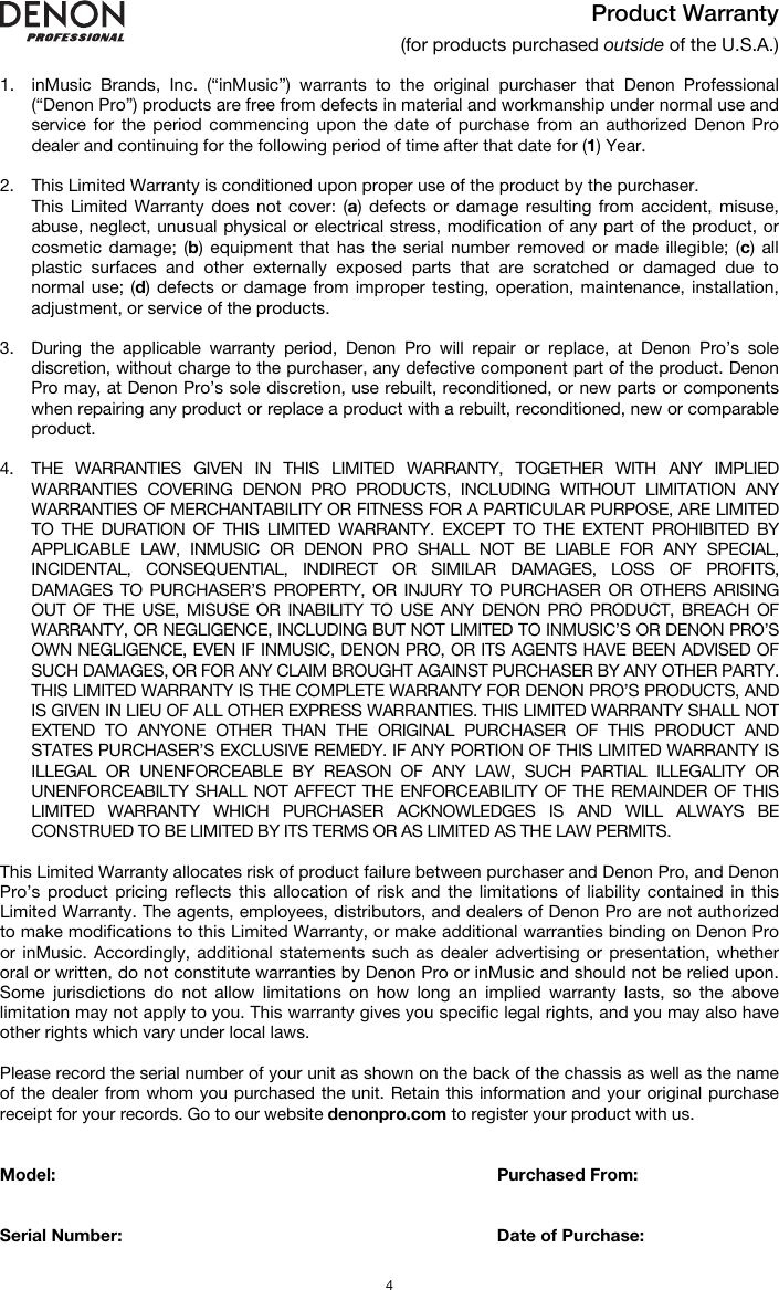   4 Product Warranty (for products purchased outside of the U.S.A.)  1. inMusic Brands, Inc. (“inMusic”) warrants to the original purchaser that Denon Professional (“Denon Pro”) products are free from defects in material and workmanship under normal use and service for the period commencing upon the date of purchase from an authorized Denon Pro dealer and continuing for the following period of time after that date for (1) Year.   2. This Limited Warranty is conditioned upon proper use of the product by the purchaser.  This Limited Warranty does not cover: (a) defects or damage resulting from accident, misuse, abuse, neglect, unusual physical or electrical stress, modification of any part of the product, or cosmetic damage; (b) equipment that has the serial number removed or made illegible; (c) all plastic surfaces and other externally exposed parts that are scratched or damaged due to normal use; (d) defects or damage from improper testing, operation, maintenance, installation, adjustment, or service of the products.  3. During the applicable warranty period, Denon Pro will repair or replace, at Denon Pro’s sole discretion, without charge to the purchaser, any defective component part of the product. Denon Pro may, at Denon Pro’s sole discretion, use rebuilt, reconditioned, or new parts or components when repairing any product or replace a product with a rebuilt, reconditioned, new or comparable product.   4. THE WARRANTIES GIVEN IN THIS LIMITED WARRANTY, TOGETHER WITH ANY IMPLIED WARRANTIES COVERING DENON PRO PRODUCTS, INCLUDING WITHOUT LIMITATION ANY WARRANTIES OF MERCHANTABILITY OR FITNESS FOR A PARTICULAR PURPOSE, ARE LIMITED TO THE DURATION OF THIS LIMITED WARRANTY. EXCEPT TO THE EXTENT PROHIBITED BY APPLICABLE LAW, INMUSIC OR DENON PRO SHALL NOT BE LIABLE FOR ANY SPECIAL, INCIDENTAL, CONSEQUENTIAL, INDIRECT OR SIMILAR DAMAGES, LOSS OF PROFITS, DAMAGES TO PURCHASER’S PROPERTY, OR INJURY TO PURCHASER OR OTHERS ARISING OUT OF THE USE, MISUSE OR INABILITY TO USE ANY DENON PRO PRODUCT, BREACH OF WARRANTY, OR NEGLIGENCE, INCLUDING BUT NOT LIMITED TO INMUSIC’S OR DENON PRO’S OWN NEGLIGENCE, EVEN IF INMUSIC, DENON PRO, OR ITS AGENTS HAVE BEEN ADVISED OF SUCH DAMAGES, OR FOR ANY CLAIM BROUGHT AGAINST PURCHASER BY ANY OTHER PARTY. THIS LIMITED WARRANTY IS THE COMPLETE WARRANTY FOR DENON PRO’S PRODUCTS, AND IS GIVEN IN LIEU OF ALL OTHER EXPRESS WARRANTIES. THIS LIMITED WARRANTY SHALL NOT EXTEND TO ANYONE OTHER THAN THE ORIGINAL PURCHASER OF THIS PRODUCT AND STATES PURCHASER’S EXCLUSIVE REMEDY. IF ANY PORTION OF THIS LIMITED WARRANTY IS ILLEGAL OR UNENFORCEABLE BY REASON OF ANY LAW, SUCH PARTIAL ILLEGALITY OR UNENFORCEABILTY SHALL NOT AFFECT THE ENFORCEABILITY OF THE REMAINDER OF THIS LIMITED WARRANTY WHICH PURCHASER ACKNOWLEDGES IS AND WILL ALWAYS BE CONSTRUED TO BE LIMITED BY ITS TERMS OR AS LIMITED AS THE LAW PERMITS.  This Limited Warranty allocates risk of product failure between purchaser and Denon Pro, and Denon Pro’s product pricing reflects this allocation of risk and the limitations of liability contained in this Limited Warranty. The agents, employees, distributors, and dealers of Denon Pro are not authorized to make modifications to this Limited Warranty, or make additional warranties binding on Denon Pro or inMusic. Accordingly, additional statements such as dealer advertising or presentation, whether oral or written, do not constitute warranties by Denon Pro or inMusic and should not be relied upon. Some jurisdictions do not allow limitations on how long an implied warranty lasts, so the above limitation may not apply to you. This warranty gives you specific legal rights, and you may also have other rights which vary under local laws.  Please record the serial number of your unit as shown on the back of the chassis as well as the name of the dealer from whom you purchased the unit. Retain this information and your original purchase receipt for your records. Go to our website denonpro.com to register your product with us.   Model:      Purchased From:   Serial Number:      Date of Purchase: 