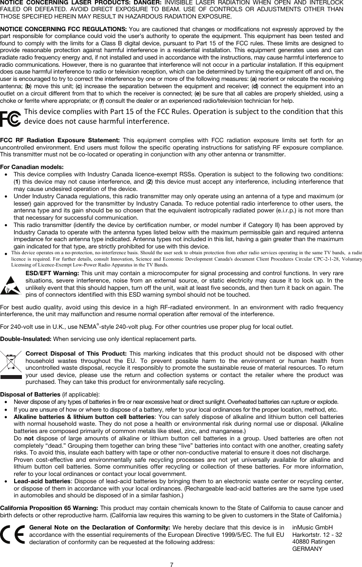   7 NOTICE CONCERNING LASER PRODUCTS: DANGER: INVISIBLE LASER RADIATION WHEN OPEN AND INTERLOCK FAILED OR DEFEATED. AVOID DIRECT EXPOSURE TO BEAM. USE OF CONTROLS OR ADJUSTMENTS OTHER THAN THOSE SPECIFIED HEREIN MAY RESULT IN HAZARDOUS RADIATION EXPOSURE.  NOTICE CONCERNING FCC REGULATIONS: You are cautioned that changes or modifications not expressly approved by the part responsible for compliance could void the user’s authority to operate the equipment. This equipment has been tested and found to comply with the limits for a Class B digital device, pursuant to Part 15 of the FCC rules. These limits are designed to provide reasonable protection against harmful interference in a residential installation. This equipment generates uses and can radiate radio frequency energy and, if not installed and used in accordance with the instructions, may cause harmful interference to radio communications. However, there is no guarantee that interference will not occur in a particular installation. If this equipment does cause harmful interference to radio or television reception, which can be determined by turning the equipment off and on, the user is encouraged to try to correct the interference by one or more of the following measures: (a) reorient or relocate the receiving antenna; (b) move this unit; (c) increase the separation between the equipment and receiver; (d) connect the equipment into an outlet on a circuit different from that to which the receiver is connected; (e) be sure that all cables are properly shielded, using a choke or ferrite where appropriate; or (f) consult the dealer or an experienced radio/television technician for help.  This device complies with Part 15 of the FCC rules. Operation is subject to the following two conditions: (1) this device may not cause harmful interference, and (2) this device must accept any interference received, including interference that may cause undesired operation.  FCC RF Radiation Exposure Statement: This equipment complies with FCC radiation exposure limits set forth for an uncontrolled environment. End users must follow the specific operating instructions for satisfying RF exposure compliance. This transmitter must not be co-located or operating in conjunction with any other antenna or transmitter.  For Canadian models:  • This device complies with Industry Canada licence-exempt RSSs. Operation is subject to the following two conditions: (1) this device may not cause interference, and (2) this device must accept any interference, including interference that may cause undesired operation of the device. • Under Industry Canada regulations, this radio transmitter may only operate using an antenna of a type and maximum (or lesser) gain approved for the transmitter by Industry Canada. To reduce potential radio interference to other users, the antenna type and its gain should be so chosen that the equivalent isotropically radiated power (e.i.r.p.) is not more than that necessary for successful communication. • This radio transmitter (identify the device by certification number, or model number if Category II) has been approved by Industry Canada to operate with the antenna types listed below with the maximum permissible gain and required antenna impedance for each antenna type indicated. Antenna types not included in this list, having a gain greater than the maximum gain indicated for that type, are strictly prohibited for use with this device. • This unit does not exceed the Class B limits for radio noise emission from digital apparatus set out in the radio interference regulations of the Canadian Department of Communications.  ESD/EFT Warning: This unit may contain a microcomputer for signal processing and control functions. In very rare situations, severe interference, noise from an external source, or static electricity may cause it to lock up. In the unlikely event that this should happen, turn off the unit, wait at least five seconds, and then turn it back on again. The pins of connectors identified with this ESD warning symbol should not be touched.  For best audio quality, avoid using this device in a high RF-radiated environment. In an environment with radio frequency interference, the unit may malfunction and resume normal operation after removal of the interference.  For 240-volt use in U.K., use NEMA®-style 240-volt plug. For other countries use proper plug for local outlet.  Double-Insulated: When servicing use only identical replacement parts.  Correct Disposal of This Product: This marking indicates that this product should not be disposed with other household wastes throughout the EU. To prevent possible harm to the environment or human health from uncontrolled waste disposal, recycle it responsibly to promote the sustainable reuse of material resources. To return your used device, please use the return and collection systems or contact the retailer where the product was purchased. They can take this product for environmentally safe recycling.  Disposal of Batteries (if applicable): • Never dispose of any types of batteries in fire or near excessive heat or direct sunlight. Overheated batteries can rupture or explode. • If you are unsure of how or where to dispose of a battery, refer to your local ordinances for the proper location, method, etc. • Alkaline batteries &amp; lithium button cell batteries: You can safely dispose of alkaline and lithium button cell batteries with normal household waste. They do not pose a health or environmental risk during normal use or disposal. (Alkaline batteries are composed primarily of common metals like steel, zinc, and manganese.) Do  not dispose of large amounts of alkaline or lithium button cell batteries in a group. Used batteries are often not completely “dead.” Grouping them together can bring these “live” batteries into contact with one another, creating safety risks. To avoid this, insulate each battery with tape or other non-conductive material to ensure it does not discharge. Proven cost-effective and environmentally safe recycling processes are not yet universally available for alkaline and lithium button cell batteries. Some communities offer recycling or collection of these batteries. For more information, refer to your local ordinances or contact your local government. • Lead-acid batteries: Dispose of lead-acid batteries by bringing them to an electronic waste center or recycling center, or dispose of them in accordance with your local ordinances. (Rechargeable lead-acid batteries are the same type used in automobiles and should be disposed of in a similar fashion.)  California Proposition 65 Warning: This product may contain chemicals known to the State of California to cause cancer and birth defects or other reproductive harm. (California law requires this warning to be given to customers in the State of California.)   General Note on the Declaration of Conformity: We hereby declare that this device is in accordance with the essential requirements of the European Directive 1999/5/EC. The full EU declaration of conformity can be requested at the following address: inMusic GmbH Harkortstr. 12 - 32 40880 Ratingen GERMANY This device complies with Part 15 of the FCC Rules. Operation is subject to the condition that this device does not cause harmful interference. This device operates on a no-protection, no-interference basis. Should the user seek to obtain protection from other radio services operating in the same TV bands,  a radio licence is required. For further details,  consult  Innovation, Science  and Economic  Development  Canada&apos;s document  Client  Procedures Circular  CPC-2-1-28, Voluntary Licensing of Licence-Exempt Low-Power Radio Apparatus in the TV Bands.