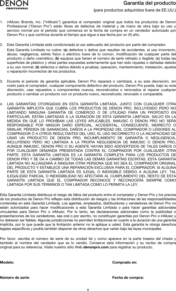   8  Garantía del producto (para productos adquiridos fuera de EE.UU.)   1. inMusic Brands, Inc. (“inMusic”) garantiza al comprador original que todos los productos de Denon Professional (“Denon Pro”) están libres de defectos de material y de mano de obra bajo su uso y servicio normal por el período que comienza en la fecha de compra en un vendedor autorizado por Denon Pro y que continúa durante el tiempo que sigue a esa fecha por un (1) año.   2. Esta Garantía Limitada está condicionada al uso adecuado del producto por parte del comprador. Esta Garantía Limitada no cubre: (a) defectos o daños que resultan de accidentes, el uso incorrecto, abuso, negligencia, estrés físico o eléctrico fuera de lo común, modificación de cualquier parte del producto o daño cosmético; (b) equipos que tienen el número de serie retirado o ilegible; (c) todas las superficies de plástico y otras partes expuestas externamente que han sido rayadas o dañadas debido a su uso normal; (d) defectos o daños debido a pruebas, operación, mantenimiento, instalación, ajustes o reparación incorrectos de los productos.  3. Durante el período de garantía aplicable, Denon Pro reparará o cambiará, a su sola discreción, sin costo para el comprador, cualquier componente defectivo del producto. Denon Pro puede, bajo su sola discreción, usar repuestos o componentes nuevos, reconstruidos o renovados al reparar cualquier producto o cambiar un producto con un producto nuevo, reconstruido, renovado o comparable.   4. LAS GARANTÍAS OTORGADAS EN ESTA GARANTÍA LIMITADA, JUNTO CON CUALQUIER OTRA GARANTÍA IMPLÍCITA QUE CUBRA LOS PRODUCTOS DE DENON PRO, INCLUYENDO PERO NO LIMITANDO NINGUNA GARANTÍA DE COMERCIO O DE UTILIDAD PARA UN PROPÓSITO EN PARTICULAR, ESTÁN LIMITADAS A LA DURACIÓN DE ESTA GARANTÍA LIMITADA. SALVO EN LA MEDIDA EN QUE LO PROHÍBAN LAS LEYES APLICABLES, INMUSIC O DENON PRO NO SERÁ RESPONSABLE POR NINGÚN DAÑO ESPECIAL, ACCIDENTAL, CONSECUENTE, INDIRECTO O SIMILAR, PÉRDIDA DE GANANCIAS, DAÑOS A LA PROPIEDAD DEL COMPRADOR O LESIONES AL COMPRADOR Ó A OTROS RESULTANTES DEL USO, EL USO INCORRECTO O LA INCAPACIDAD DE USAR UN PRODUCTO DE DENON PRO, INCUMPLIMIENTO DE GARANTÍA O NEGLIGENCIA, INCLUYENDO PERO NO LIMITADA A LA PROPIA NEGLIGENCIA DE INMUSIC O DENON PRO, AUNQUE INMUSIC, DENON PRO O SU AGENTE HAYAN SIDO ADEVERTIDOS DE TALES DAÑOS O POR CUALQUIER DEMANDA PRESENTADA CONTRA EL COMPRADOR POR CUALQUIER OTRA PARTE. ESTA GARANTÍA LIMITADA ES LA GARANTÍA COMPLETA PARA LOS PRODUCTOS DE DENON PRO Y SE DA A CAMBIO DE TODAS LAS DEMÁS GARANTÍAS ESCRITAS. ESTA GARANTÍA LIMITADA NO ALCANZARÁ A NINGUNA OTRA PERSONA QUE NO SEA EL COMPRADOR ORIGINAL DEL PRODUCTO Y ESTABLECE UNA REPARACIÓN EXCLUSIVA PARA EL COMPRADOR. SI ALGUNA PARTE DE ESTA GARANTÍA LIMITADA ES ILEGAL O INEXIGIBLE DEBIDO A ALGUNA LEY, TAL ILEGALIDAD PARCIAL O INEXIGIBILIDAD NO AFECTARÁ AL CUMPLIMIENTO DEL RESTO DE ESTA GARANTÍA LIMITADA QUE EL COMPRADOR RECONOCE Y RECONOCERÁ SIEMPRE COMO LIMITADA POR SUS TÉRMINOS O TAN LIMITADA COMO LO PERMITA LA LEY.  Esta Garantía Limitada distribuye el riesgo de fallos del producto entre el comprador y Denon Pro y los precios de los productos de Denon Pro reflejan esta distribución de riesgos y las limitaciones de las responsabilidades contenidas en esta Garantía Limitada. Los agentes, empleados, distribuidores y vendedores de Denon Pro no están autorizados para hacer modificaciones a esta Garantía Limitada o para hacer garantías adicionales vinculantes para Denon Pro o inMusic. Por lo tanto, las declaraciones adicionales como la publicidad o presentaciones de los vendedores, sea oral o por escrito, no constituyen garantías por Denon Pro o inMusic y no debieran ser fiables. Algunas jurisdicciones no permiten limitaciones en cuanto a la duración de una garantía implícita, por lo que puede que la limitación anterior no le aplique a usted. Esta garantía le otorga derechos legales específicos y podría también disponer de otros derechos que varían bajo las leyes municipales.   Por favor, escriba el número de serie de su unidad tal y como aparece en la parte trasera del chasis y también el nombre del vendedor que se lo vendió. Conserve esta información y su recibo de compra original para su referencia. Visite nuestro sitio Web denonpro.com para registrar su producto.   Modelo:       Comprado en:   Número de serie:      Fecha de compra: 