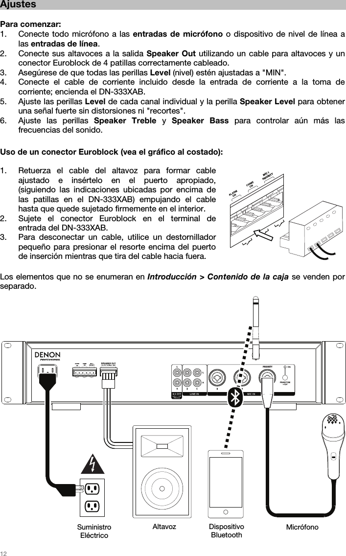   12  PRIORITYMIC 1PRIORITYCHIMEONALARMON Ajustes  Para comenzar: 1. Conecte todo micrófono a las entradas de micrófono o dispositivo de nivel de línea a las entradas de línea. 2. Conecte sus altavoces a la salida Speaker Out utilizando un cable para altavoces y un conector Euroblock de 4 patillas correctamente cableado. 3. Asegúrese de que todas las perillas Level (nivel) estén ajustadas a &quot;MIN&quot;. 4. Conecte el cable de corriente incluido desde la entrada de corriente a la toma de corriente; encienda el DN-333XAB. 5. Ajuste las perillas Level de cada canal individual y la perilla Speaker Level para obtener una señal fuerte sin distorsiones ni &quot;recortes&quot;.  6. Ajuste las perillas Speaker Treble y Speaker Bass para controlar aún más las frecuencias del sonido.   Uso de un conector Euroblock (vea el gráfico al costado):  1. Retuerza el cable del altavoz para formar cable ajustado e insértelo en el puerto apropiado, (siguiendo las indicaciones ubicadas por encima de las patillas en el DN-333XAB) empujando el cable hasta que quede sujetado firmemente en el interior. 2. Sujete el conector Euroblock en el terminal de entrada del DN-333XAB.  3. Para desconectar un cable, utilice un destornillador pequeño para presionar el resorte encima del puerto de inserción mientras que tira del cable hacia fuera.    Los elementos que no se enumeran en Introducción &gt; Contenido de la caja se venden por separado.                             Suministro  Eléctrico Altavoz Dispositivo Bluetooth  Micrófono  MIC 1PRIORITY