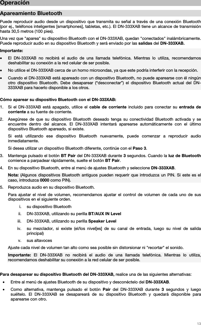   13   Operación   Apareamiento Bluetooth  Puede reproducir audio desde un dispositivo que transmita su señal a través de una conexión Bluetooth (por ej., teléfonos inteligentes [smartphones], tabletas, etc.). El DN-333XAB tiene un alcance de transmisión hasta 30,5 metros (100 pies). Una vez que &quot;aparea&quot; su dispositivo Bluetooth con el DN-333XAB, quedan &quot;conectados&quot; inalámbricamente. Puede reproducir audio en su dispositivo Bluetooth y será enviado por las salidas del DN-333XAB. Importante:  • El DN-333XAB no recibirá el audio de una llamada telefónica. Mientras lo utiliza, recomendamos deshabilitar su conexión a la red celular de ser posible.  • No utilice el DN-333XAB cerca de un horno microondas, ya que este podría interferir con la recepción. • Cuando el DN-333XAB está apareado con un dispositivo Bluetooth, no puede aparearse con él ningún otro dispositivo Bluetooth. Debe desaparear (“desconectar”) el dispositivo Bluetooth actual del DN-333XAB para hacerlo disponible a los otros.  Cómo aparear su dispositivo Bluetooth con el DN-333XAB:  1. Si el DN-333XAB está apagado, utilice el cable de corriente incluido para conectar su entrada de corriente a su fuente de corriente.  2. Asegúrese de que su dispositivo Bluetooth deseado tenga su conectividad Bluetooth activada y se encuentre dentro del alcance. El DN-333XAB intentará aparearse automáticamente con el último dispositivo Bluetooth apareado, si existe.  Si está utilizando ese dispositivo Bluetooth nuevamente, puede comenzar a reproducir audio inmediatamente. Si desea utilizar un dispositivo Bluetooth diferente, continúe con el Paso 3. 3. Mantenga pulsado el botón BT Pair del DN-333XAB durante 3 segundos. Cuando la luz de Bluetooth comience a parpadear rápidamente, suelte el botón BT Pair.  4. En su dispositivo Bluetooth, entre al menú de ajustes Bluetooth y seleccione DN-333XAB.  Nota: (Algunos dispositivos Bluetooth antiguos pueden requerir que introduzca un PIN. Si este es el caso, introduzca 0000 como PIN). 5. Reproduzca audio en su dispositivo Bluetooth.  Para ajustar el nivel de volumen, recomendamos ajustar el control de volumen de cada uno de sus dispositivos en el siguiente orden. i. su dispositivo Bluetooth ii. DN-333XAB, utilizando su perilla BT/AUX IN Level  iii. DN-333XAB, utilizando su perilla Speaker Level  iv. su mezclador, si existe (el/los nivel[es] de su canal de entrada, luego su nivel de salida principal) v. sus altavoces Ajuste cada nivel de volumen tan alto como sea posible sin distorsionar ni &quot;recortar&quot; el sonido. Importante:  El DN-333XAB no recibirá el audio de una llamada telefónica. Mientras lo utiliza, recomendamos deshabilitar su conexión a la red celular de ser posible.  Para desaparear su dispositivo Bluetooth del DN-333XAB, realice una de las siguientes alternativas:  • Entre al menú de ajustes Bluetooth de su dispositivo y desconéctelo del DN-333XAB. • Como alternativa, mantenga pulsado el botón Pair del DN-333XAB durante 3 segundos y luego suéltelo. El DN-333XAB se desapareará de su dispositivo Bluetooth y quedará disponible para aparearse con otro. 