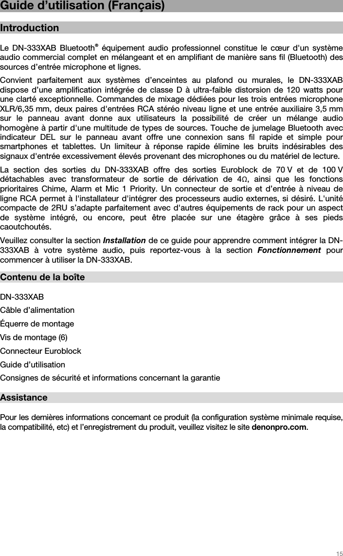   15   Guide d’utilisation (Français)  Introduction  Le DN-333XAB Bluetooth® équipement audio professionnel constitue le cœur d&apos;un système audio commercial complet en mélangeant et en amplifiant de manière sans fil (Bluetooth) des sources d’entrée microphone et lignes.  Convient parfaitement aux systèmes d’enceintes au plafond ou murales, le DN-333XAB dispose d’une amplification intégrée de classe D à ultra-faible distorsion de 120 watts pour une clarté exceptionnelle. Commandes de mixage dédiées pour les trois entrées microphone XLR/6,35 mm, deux paires d&apos;entrées RCA stéréo niveau ligne et une entrée auxiliaire 3,5 mm sur le panneau avant donne aux utilisateurs la possibilité de créer un mélange audio homogène à partir d&apos;une multitude de types de sources. Touche de jumelage Bluetooth avec indicateur DEL sur le panneau avant offre une connexion sans fil rapide et simple pour smartphones et tablettes. Un limiteur à réponse rapide élimine les bruits indésirables des signaux d&apos;entrée excessivement élevés provenant des microphones ou du matériel de lecture. La section des sorties du DN-333XAB offre des sorties Euroblock de 70 V et de 100 V détachables avec transformateur de sortie de dérivation de 4Ω, ainsi que les fonctions prioritaires Chime, Alarm et Mic 1 Priority. Un connecteur de sortie et d’entrée à niveau de ligne RCA permet à l&apos;installateur d&apos;intégrer des processeurs audio externes, si désiré. L&apos;unité compacte de 2RU s’adapte parfaitement avec d&apos;autres équipements de rack pour un aspect de système intégré, ou encore, peut être placée sur une étagère grâce à ses pieds caoutchoutés.  Veuillez consulter la section Installation de ce guide pour apprendre comment intégrer la DN-333XAB à votre système audio, puis reportez-vous à la section Fonctionnement  pour commencer à utiliser la DN-333XAB.   Contenu de la boîte  DN-333XAB Câble d’alimentation Équerre de montage Vis de montage (6) Connecteur Euroblock   Guide d’utilisation  Consignes de sécurité et informations concernant la garantie  Assistance  Pour les dernières informations concernant ce produit (la configuration système minimale requise, la compatibilité, etc) et l’enregistrement du produit, veuillez visitez le site denonpro.com.    