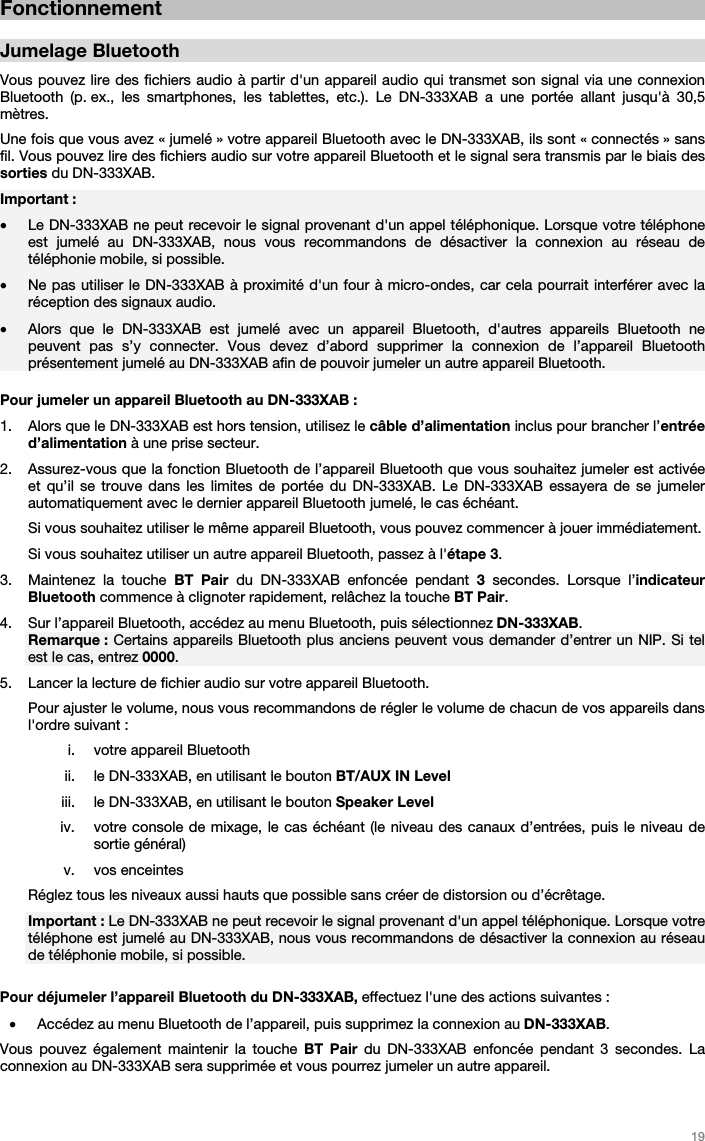   19   Fonctionnement  Jumelage Bluetooth  Vous pouvez lire des fichiers audio à partir d&apos;un appareil audio qui transmet son signal via une connexion Bluetooth (p. ex., les smartphones, les tablettes, etc.). Le DN-333XAB a une portée allant jusqu&apos;à 30,5 mètres. Une fois que vous avez « jumelé » votre appareil Bluetooth avec le DN-333XAB, ils sont « connectés » sans fil. Vous pouvez lire des fichiers audio sur votre appareil Bluetooth et le signal sera transmis par le biais des sorties du DN-333XAB.   Important :  • Le DN-333XAB ne peut recevoir le signal provenant d&apos;un appel téléphonique. Lorsque votre téléphone est jumelé au DN-333XAB, nous vous recommandons de désactiver la connexion au réseau de téléphonie mobile, si possible.  • Ne pas utiliser le DN-333XAB à proximité d&apos;un four à micro-ondes, car cela pourrait interférer avec la réception des signaux audio. • Alors que le DN-333XAB est jumelé avec un appareil Bluetooth, d&apos;autres appareils Bluetooth ne peuvent pas s’y connecter. Vous devez d’abord supprimer la connexion de l’appareil Bluetooth présentement jumelé au DN-333XAB afin de pouvoir jumeler un autre appareil Bluetooth.  Pour jumeler un appareil Bluetooth au DN-333XAB :  1. Alors que le DN-333XAB est hors tension, utilisez le câble d’alimentation inclus pour brancher l’entrée d’alimentation à une prise secteur.  2. Assurez-vous que la fonction Bluetooth de l’appareil Bluetooth que vous souhaitez jumeler est activée et qu’il se trouve dans les limites de portée du DN-333XAB. Le DN-333XAB essayera de se jumeler automatiquement avec le dernier appareil Bluetooth jumelé, le cas échéant.  Si vous souhaitez utiliser le même appareil Bluetooth, vous pouvez commencer à jouer immédiatement. Si vous souhaitez utiliser un autre appareil Bluetooth, passez à l&apos;étape 3. 3. Maintenez la touche BT Pair du DN-333XAB enfoncée pendant 3 secondes. Lorsque l’indicateur Bluetooth commence à clignoter rapidement, relâchez la touche BT Pair.  4. Sur l’appareil Bluetooth, accédez au menu Bluetooth, puis sélectionnez DN-333XAB.  Remarque : Certains appareils Bluetooth plus anciens peuvent vous demander d’entrer un NIP. Si tel est le cas, entrez 0000. 5. Lancer la lecture de fichier audio sur votre appareil Bluetooth.  Pour ajuster le volume, nous vous recommandons de régler le volume de chacun de vos appareils dans l&apos;ordre suivant : i. votre appareil Bluetooth ii. le DN-333XAB, en utilisant le bouton BT/AUX IN Level  iii. le DN-333XAB, en utilisant le bouton Speaker Level  iv. votre console de mixage, le cas échéant (le niveau des canaux d’entrées, puis le niveau de sortie général) v. vos enceintes Réglez tous les niveaux aussi hauts que possible sans créer de distorsion ou d’écrêtage. Important : Le DN-333XAB ne peut recevoir le signal provenant d&apos;un appel téléphonique. Lorsque votre téléphone est jumelé au DN-333XAB, nous vous recommandons de désactiver la connexion au réseau de téléphonie mobile, si possible.  Pour déjumeler l’appareil Bluetooth du DN-333XAB, effectuez l&apos;une des actions suivantes :  • Accédez au menu Bluetooth de l’appareil, puis supprimez la connexion au DN-333XAB. Vous pouvez également maintenir la touche BT Pair du DN-333XAB enfoncée pendant 3 secondes. La connexion au DN-333XAB sera supprimée et vous pourrez jumeler un autre appareil.   