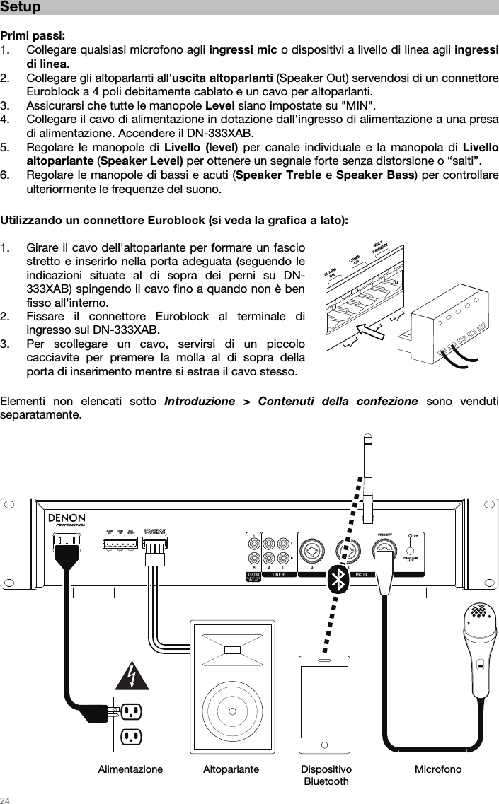   24  PRIORITYMIC 1PRIORITYCHIMEONALARMON Setup  Primi passi: 1. Collegare qualsiasi microfono agli ingressi mic o dispositivi a livello di linea agli ingressi di linea.   2. Collegare gli altoparlanti all&apos;uscita altoparlanti (Speaker Out) servendosi di un connettore Euroblock a 4 poli debitamente cablato e un cavo per altoparlanti. 3. Assicurarsi che tutte le manopole Level siano impostate su &quot;MIN&quot;. 4. Collegare il cavo di alimentazione in dotazione dall&apos;ingresso di alimentazione a una presa di alimentazione. Accendere il DN-333XAB. 5. Regolare le manopole di Livello (level) per canale individuale e la manopola di Livello altoparlante (Speaker Level) per ottenere un segnale forte senza distorsione o “salti”.  6. Regolare le manopole di bassi e acuti (Speaker Treble e Speaker Bass) per controllare ulteriormente le frequenze del suono.   Utilizzando un connettore Euroblock (si veda la grafica a lato):  1. Girare il cavo dell&apos;altoparlante per formare un fascio stretto e inserirlo nella porta adeguata (seguendo le indicazioni situate al di sopra dei perni su DN-333XAB) spingendo il cavo fino a quando non è ben fisso all&apos;interno.   2. Fissare il connettore Euroblock al terminale di ingresso sul DN-333XAB.  3. Per scollegare un cavo, servirsi di un piccolo cacciavite per premere la molla al di sopra della porta di inserimento mentre si estrae il cavo stesso.   Elementi non elencati sotto Introduzione &gt; Contenuti della confezione sono venduti separatamente.                            Alimentazione  Altoparlante Dispositivo Bluetooth Microfono MIC 1PRIORITY