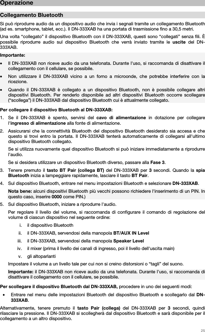   25   Operazione  Collegamento Bluetooth  Si può riprodurre audio da un dispositivo audio che invia i segnali tramite un collegamento Bluetooth (ad es. smartphone, tablet, ecc.). Il DN-333XAB ha una portata di trasmissione fino a 30,5 metri. Una volta “collegato” il dispositivo Bluetooth con il DN-333XAB, questi sono “collegati” senza fili. È possibile riprodurre audio sul dispositivo Bluetooth che verrà inviato tramite le uscite  del DN-333XAB.   Importante:  • Il DN-333XAB non riceve audio da una telefonata. Durante l&apos;uso, si raccomanda di disattivare il collegamento con il cellulare, se possibile.  • Non utilizzare il DN-333XAB vicino a un forno a microonde, che potrebbe interferire con la ricezione. • Quando il DN-333XAB è collegato a un dispositivo Bluetooth, non è possibile collegare altri dispositivi Bluetooth. Per renderlo disponibile ad altri dispositivi Bluetooth occorre scollegare (“scollega”) il DN-333XAB dal dispositivo Bluetooth cui è attualmente collegato.  Per collegare il dispositivo Bluetooth al DN-333XAB:  1. Se il DN-333XAB è spento, servirsi del cavo di alimentazione in dotazione per collegare l&apos;ingresso di alimentazione alla fonte di alimentazione.  2. Assicurarsi che la connettività Bluetooth del dispositivo Bluetooth desiderato sia accesa e che questo si trovi entro la portata. Il DN-333XAB tenterà automaticamente di collegarsi all&apos;ultimo dispositivo Bluetooth collegato.  Se si utilizza nuovamente quel dispositivo Bluetooth si può iniziare immediatamente a riprodurre l&apos;audio. Se si desidera utilizzare un dispositivo Bluetooth diverso, passare alla Fase 3. 3. Tenere premuto il tasto BT Pair (collega BT) del DN-333XAB per 3 secondi. Quando la spia Bluetooth inizia a lampeggiare rapidamente, lasciare il tasto BT Pair.  4. Sul dispositivo Bluetooth, entrare nel menu impostazioni Bluetooth e selezionare DN-333XAB.  Nota bene: alcuni dispositivi Bluetooth più vecchi possono richiedere l&apos;inserimento di un PIN. In questo caso, inserire 0000 come PIN.) 5. Sul dispositivo Bluetooth, iniziare a riprodurre l&apos;audio.  Per regolare il livello del volume, si raccomanda di configurare il comando di regolazione del volume di ciascun dispositivo nel seguente ordine: i. il dispositivo Bluetooth ii. il DN-333XAB, servendosi della manopola BT/AUX IN Level  iii. il DN-333XAB, servendosi della manopola Speaker Level  iv. il mixer (prima il livello dei canali di ingresso, poi il livello dell&apos;uscita main) v. gli altoparlanti Impostare il volume a un livello tale per cui non si creino distorsioni o “tagli” del suono. Importante: il DN-333XAB non riceve audio da una telefonata. Durante l&apos;uso, si raccomanda di disattivare il collegamento con il cellulare, se possibile.  Per scollegare il dispositivo Bluetooth dal DN-333XAB, procedere in uno dei seguenti modi:  • Entrare nel menu delle impostazioni Bluetooth del dispositivo Bluetooth e scollegarlo dal DN-333XAB. Alternativamente, tenere premuto il tasto Pair (collega) del DN-333XAB per 3 secondi, quindi rilasciare la pressione. Il DN-333XAB si scollegherà dal dispositivo Bluetooth e sarà disponibile per il collegamento a un altro dispositivo.   