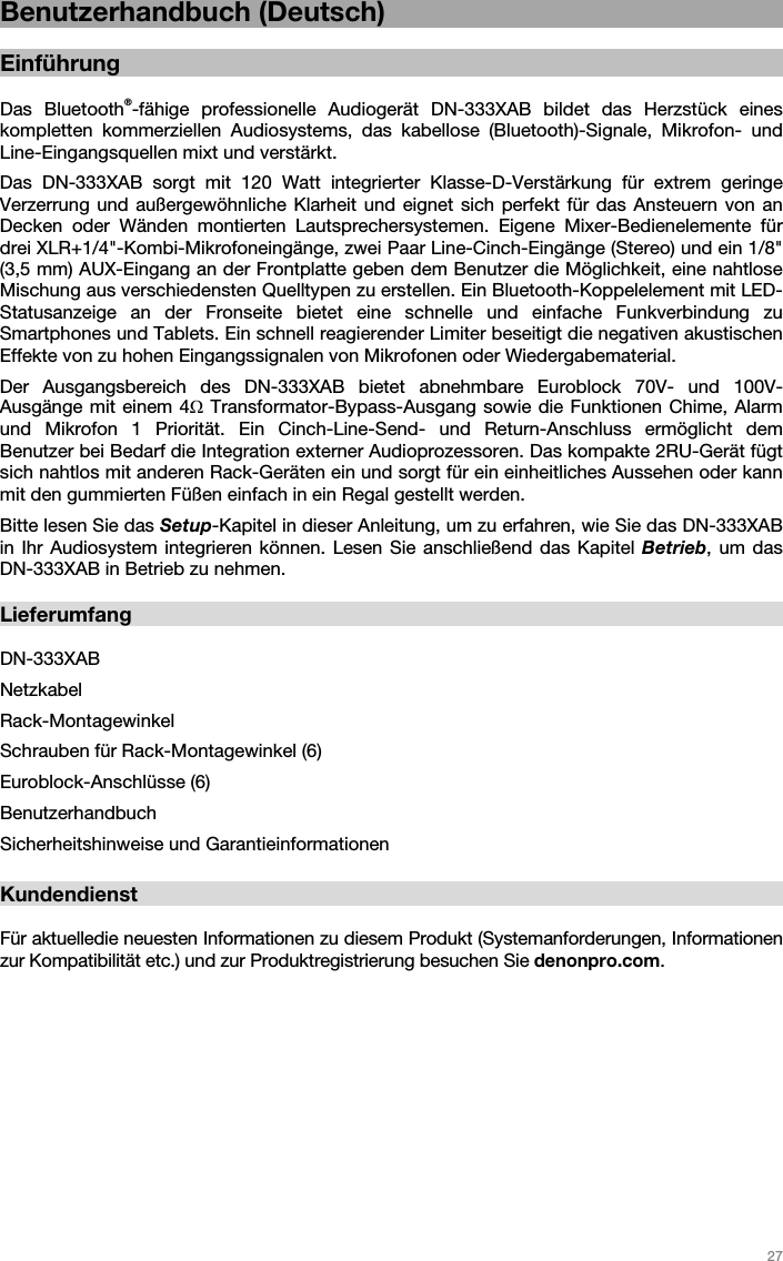   27   Benutzerhandbuch (Deutsch)  Einführung  Das Bluetooth®-fähige professionelle Audiogerät DN-333XAB bildet das Herzstück eines kompletten kommerziellen Audiosystems, das kabellose (Bluetooth)-Signale, Mikrofon- und Line-Eingangsquellen mixt und verstärkt.  Das DN-333XAB sorgt mit 120 Watt integrierter Klasse-D-Verstärkung für extrem geringe Verzerrung und außergewöhnliche Klarheit und eignet sich perfekt für das Ansteuern von an Decken oder Wänden montierten Lautsprechersystemen. Eigene Mixer-Bedienelemente für drei XLR+1/4&quot;-Kombi-Mikrofoneingänge, zwei Paar Line-Cinch-Eingänge (Stereo) und ein 1/8&quot; (3,5 mm) AUX-Eingang an der Frontplatte geben dem Benutzer die Möglichkeit, eine nahtlose Mischung aus verschiedensten Quelltypen zu erstellen. Ein Bluetooth-Koppelelement mit LED-Statusanzeige an der Fronseite bietet eine schnelle und einfache Funkverbindung zu Smartphones und Tablets. Ein schnell reagierender Limiter beseitigt die negativen akustischen Effekte von zu hohen Eingangssignalen von Mikrofonen oder Wiedergabematerial. Der Ausgangsbereich des DN-333XAB bietet abnehmbare Euroblock 70V- und 100V-Ausgänge mit einem 4Ω Transformator-Bypass-Ausgang sowie die Funktionen Chime, Alarm und Mikrofon 1 Priorität. Ein Cinch-Line-Send- und Return-Anschluss ermöglicht dem Benutzer bei Bedarf die Integration externer Audioprozessoren. Das kompakte 2RU-Gerät fügt sich nahtlos mit anderen Rack-Geräten ein und sorgt für ein einheitliches Aussehen oder kann mit den gummierten Füßen einfach in ein Regal gestellt werden.  Bitte lesen Sie das Setup-Kapitel in dieser Anleitung, um zu erfahren, wie Sie das DN-333XAB in Ihr Audiosystem integrieren können. Lesen Sie anschließend das Kapitel Betrieb, um das DN-333XAB in Betrieb zu nehmen.   Lieferumfang  DN-333XAB Netzkabel Rack-Montagewinkel Schrauben für Rack-Montagewinkel (6) Euroblock-Anschlüsse (6) Benutzerhandbuch Sicherheitshinweise und Garantieinformationen  Kundendienst  Für aktuelledie neuesten Informationen zu diesem Produkt (Systemanforderungen, Informationen zur Kompatibilität etc.) und zur Produktregistrierung besuchen Sie denonpro.com.     