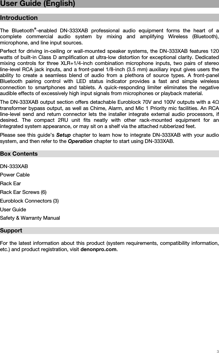   3   User Guide (English)  Introduction  The Bluetooth®-enabled DN-333XAB professional audio equipment forms the heart of a complete commercial audio system by mixing and amplifying Wireless (Bluetooth), microphone, and line input sources.  Perfect for driving in-ceiling or wall-mounted speaker systems, the DN-333XAB features 120 watts of built-in Class D amplification at ultra-low distortion for exceptional clarity. Dedicated mixing controls for three XLR+1/4-inch combination microphone inputs, two pairs of stereo line-level RCA jack inputs, and a front-panel 1/8-inch (3.5 mm) auxiliary input gives users the ability to create a seamless blend of audio from a plethora of source types. A front-panel Bluetooth pairing control with LED status indicator provides a fast and simple wireless connection to smartphones and tablets. A quick-responding limiter eliminates the negative audible effects of excessively high input signals from microphones or playback material. The DN-333XAB output section offers detachable Euroblock 70V and 100V outputs with a 4 transformer bypass output, as well as Chime, Alarm, and Mic 1 Priority mic facilities. An RCA line-level send and return connector lets the installer integrate external audio processors, if desired. The compact 2RU unit fits neatly with other rack-mounted equipment for an integrated system appearance, or may sit on a shelf via the attached rubberized feet.  Please see this guide’s Setup chapter to learn how to integrate DN-333XAB with your audio system, and then refer to the Operation chapter to start using DN-333XAB.  Box Contents  DN-333XAB Power Cable Rack Ear Rack Ear Screws (6) Euroblock Connectors (3) User Guide Safety &amp; Warranty Manual  Support  For the latest information about this product (system requirements, compatibility information, etc.) and product registration, visit denonpro.com.  