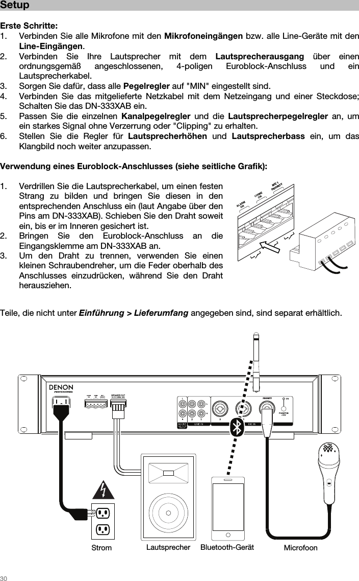   30  PRIORITYMIC 1PRIORITYCHIMEONALARMON Setup  Erste Schritte: 1. Verbinden Sie alle Mikrofone mit den Mikrofoneingängen bzw. alle Line-Geräte mit den Line-Eingängen.   2. Verbinden Sie Ihre Lautsprecher mit dem Lautsprecherausgang über einen ordnungsgemäß angeschlossenen, 4-poligen Euroblock-Anschluss und ein Lautsprecherkabel. 3. Sorgen Sie dafür, dass alle Pegelregler auf &quot;MIN&quot; eingestellt sind. 4. Verbinden Sie das mitgelieferte Netzkabel mit dem Netzeingang und einer Steckdose; Schalten Sie das DN-333XAB ein. 5. Passen Sie die einzelnen Kanalpegelregler und die Lautsprecherpegelregler an, um ein starkes Signal ohne Verzerrung oder &quot;Clipping&quot; zu erhalten.  6. Stellen Sie die Regler für Lautsprecherhöhen und Lautsprecherbass ein, um das Klangbild noch weiter anzupassen.   Verwendung eines Euroblock-Anschlusses (siehe seitliche Grafik):  1. Verdrillen Sie die Lautsprecherkabel, um einen festen Strang zu bilden und bringen Sie diesen in den entsprechenden Anschluss ein (laut Angabe über den Pins am DN-333XAB). Schieben Sie den Draht soweit ein, bis er im Inneren gesichert ist. 2. Bringen Sie den Euroblock-Anschluss an die Eingangsklemme am DN-333XAB an.  3. Um den Draht zu trennen, verwenden Sie einen kleinen Schraubendreher, um die Feder oberhalb des Anschlusses einzudrücken, während Sie den Draht herausziehen.    Teile, die nicht unter Einführung &gt; Lieferumfang angegeben sind, sind separat erhältlich.                           Strom  Lautsprecher Bluetooth-Gerät Microfoon MIC 1PRIORITY