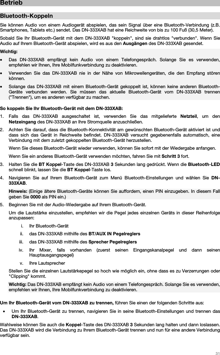   31   Betrieb  Bluetooth-Koppeln  Sie können Audio von einem Audiogerät abspielen, das sein Signal über eine Bluetooth-Verbindung (z.B. Smartphones, Tablets etc.) sendet. Das DN-333XAB hat eine Reichweite von bis zu 100 Fuß (30,5 Meter). Sobald Sie Ihr Bluetooth-Gerät mit dem DN-333XAB &quot;koppeln&quot;, sind sie drahtlos &quot;verbunden&quot;. Wenn Sie Audio auf Ihrem Bluetooth-Gerät abspielen, wird es aus den Ausgängen des DN-333XAB gesendet.   Wichtig:  • Das DN-333XAB empfängt kein Audio von einem Telefongespräch. Solange Sie es verwenden, empfehlen wir Ihnen, Ihre Mobilfunkverbindung zu deaktivieren.  • Verwenden Sie das DN-333XAB nie in der Nähe von Mikrowellengeräten, die den Empfang stören können. • Solange das DN-333XAB mit einem Bluetooth-Gerät gekoppelt ist, können keine anderen Bluetooth-Geräte verbunden werden. Sie müssen das aktuelle Bluetooth-Gerät vom DN-333XAB trennen (&quot;Trennen&quot;), um es anderen verfügbar zu machen.  So koppeln Sie Ihr Bluetooth-Gerät mit dem DN-333XAB:  1. Falls das DN-333XAB ausgeschaltet ist, verwenden Sie das mitgelieferte Netzteil, um den Netzeingang des DN-333XAB an Ihre Stromquelle anzuschließen.  2. Achten Sie darauf, dass die Bluetooth-Konnektivität am gewünschten Bluetooth-Gerät aktiviert ist und dass sich das Gerät in Reichweite befindet. DN-333XAB versucht gegebenenfalls automatisch, eine Verbindung mit dem zuletzt gekoppelten Bluetooth-Gerät herzustellen.  Wenn Sie dieses Bluetooth-Gerät wieder verwenden, können Sie sofort mit der Wiedergabe anfangen. Wenn Sie ein anderes Bluetooth-Gerät verwenden möchten, fahren Sie mit Schritt 3 fort. 3. Halten Sie die BT Koppel-Taste des DN-333XAB 3 Sekunden lang gedrückt. Wenn die Bluetooth-LED schnell blinkt, lassen Sie die BT Koppel-Taste los.  4. Navigieren Sie auf Ihrem Bluetooth-Gerät zum Menü Bluetooth-Einstellungen und wählen Sie DN-333XAB.  Hinweis: (Einige ältere Bluetooth-Geräte können Sie auffordern, einen PIN einzugeben. In diesem Fall geben Sie 0000 als PIN ein.) 5. Beginnen Sie mit der Audio-Wiedergabe auf Ihrem Bluetooth-Gerät.  Um die Lautstärke einzustellen, empfehlen wir die Pegel jedes einzelnen Geräts in dieser Reihenfolge anzupassen: i. Ihr Bluetooth-Gerät ii. das DN-333XAB mithilfe des BT/AUX IN Pegelreglers iii. das DN-333XAB mithilfe des Sprecher Pegelreglers iv. Ihr Mixer, falls vorhanden (zuerst seinen Eingangskanalpegel und dann seinen Hauptausgangspegel) v. Ihre Lautsprecher Stellen Sie die einzelnen Lautstärkepegel so hoch wie möglich ein, ohne dass es zu Verzerrungen oder &quot;Clipping&quot; kommt. Wichtig: Das DN-333XAB empfängt kein Audio von einem Telefongespräch. Solange Sie es verwenden, empfehlen wir Ihnen, Ihre Mobilfunkverbindung zu deaktivieren.  Um Ihr Bluetooth-Gerät vom DN-333XAB zu trennen, führen Sie einen der folgenden Schritte aus:  • Um Ihr Bluetooth-Gerät zu trennen, navigieren Sie in seine Bluetooth-Einstellungen und trennen das DN-333XAB. Wahlweise können Sie auch die Koppel-Taste des DN-333XAB 3 Sekunden lang halten und dann loslassen. Das DN-333XAB wird die Verbindung zu Ihrem Bluetooth-Gerät trennen und nun für eine andere Verbindung verfügbar sein.    