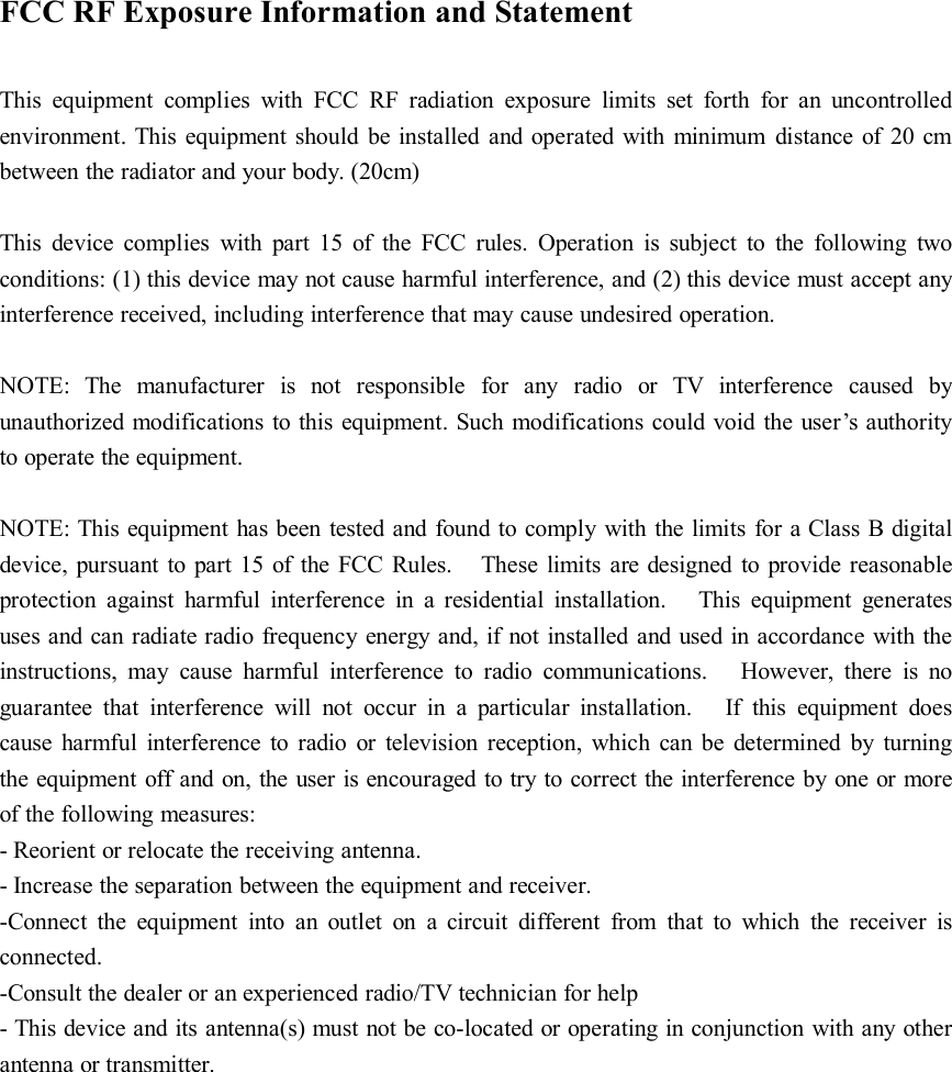 FCC RF Exposure Information and StatementThis equipment complies with FCC RF radiation exposure limits set forth for an uncontrolledenvironment. This equipment should be installed and operated with minimum distance of 20 cmbetween the radiator and your body. (20cm)This device complies with part 15 of the FCC rules. Operation is subject to the following twoconditions: (1) this device may not cause harmful interference, and (2) this device must accept anyinterference received, including interference that may cause undesired operation.NOTE: The manufacturer is not responsible for any radio or TV interference caused byunauthorized modifications to this equipment. Such modifications could void the user’s authorityto operate the equipment.NOTE: This equipment has been tested and found to comply with the limits for a Class B digitaldevice, pursuant to part 15 of the FCC Rules. These limits are designed to provide reasonableprotection against harmful interference in a residential installation. This equipment generatesuses and can radiate radio frequency energy and, if not installed and used in accordance with theinstructions, may cause harmful interference to radio communications. However, there is noguarantee that interference will not occur in a particular installation. If this equipment doescause harmful interference to radio or television reception, which can be determined by turningthe equipment off and on, the user is encouraged to try to correct the interference by one or moreof the following measures:- Reorient or relocate the receiving antenna.- Increase the separation between the equipment and receiver.-Connect the equipment into an outlet on a circuit different from that to which the receiver isconnected.-Consult the dealer or an experienced radio/TV technician for help- This device and its antenna(s) must not be co-located or operating in conjunction with any otherantenna or transmitter.