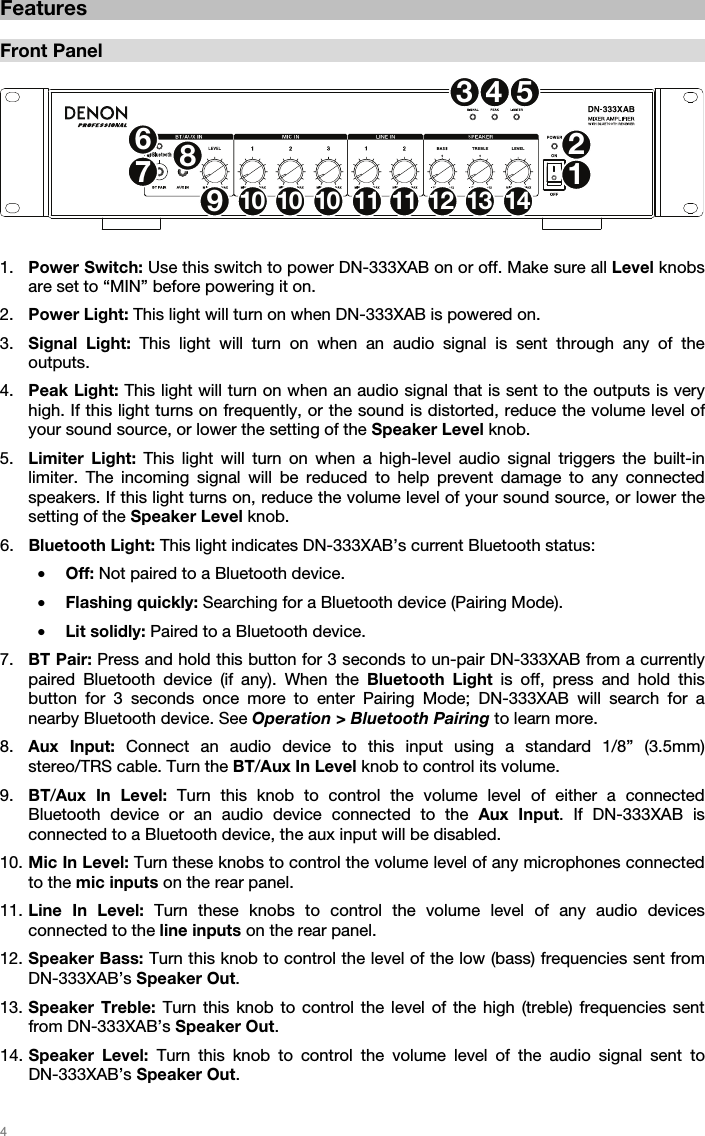   4   Features  Front Panel  123678910 10 10 11 11 12 13 1445  1. Power Switch: Use this switch to power DN-333XAB on or off. Make sure all Level knobs are set to “MIN” before powering it on. 2. Power Light: This light will turn on when DN-333XAB is powered on. 3. Signal Light: This light will turn on when an audio signal is sent through any of the outputs.  4. Peak Light: This light will turn on when an audio signal that is sent to the outputs is very high. If this light turns on frequently, or the sound is distorted, reduce the volume level of your sound source, or lower the setting of the Speaker Level knob. 5. Limiter Light: This light will turn on when a high-level audio signal triggers the built-in limiter. The incoming signal will be reduced to help prevent damage to any connected speakers. If this light turns on, reduce the volume level of your sound source, or lower the setting of the Speaker Level knob. 6. Bluetooth Light: This light indicates DN-333XAB’s current Bluetooth status: • Off: Not paired to a Bluetooth device. • Flashing quickly: Searching for a Bluetooth device (Pairing Mode). • Lit solidly: Paired to a Bluetooth device. 7. BT Pair: Press and hold this button for 3 seconds to un-pair DN-333XAB from a currently paired Bluetooth device (if any). When the Bluetooth Light is off, press and hold this button for 3 seconds once more to enter Pairing Mode; DN-333XAB will search for a nearby Bluetooth device. See Operation &gt; Bluetooth Pairing to learn more. 8. Aux Input: Connect an audio device to this input using a standard 1/8” (3.5mm) stereo/TRS cable. Turn the BT/Aux In Level knob to control its volume. 9. BT/Aux In Level: Turn this knob to control the volume level of either a connected Bluetooth device or an audio device connected to the Aux Input. If DN-333XAB is connected to a Bluetooth device, the aux input will be disabled. 10. Mic In Level: Turn these knobs to control the volume level of any microphones connected to the mic inputs on the rear panel. 11. Line In Level: Turn these knobs to control the volume level of any audio devices connected to the line inputs on the rear panel. 12. Speaker Bass: Turn this knob to control the level of the low (bass) frequencies sent from DN-333XAB’s Speaker Out. 13. Speaker Treble: Turn this knob to control the level of the high (treble) frequencies sent from DN-333XAB’s Speaker Out. 14. Speaker Level: Turn this knob to control the volume level of the audio signal sent to  DN-333XAB’s Speaker Out.   