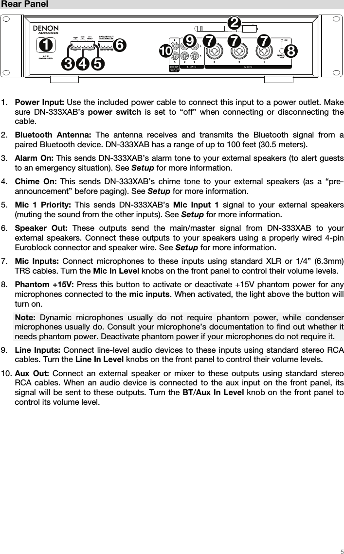   5   Rear Panel  1. Power Input: Use the included power cable to connect this input to a power outlet. Make sure DN-333XAB’s power switch is set to “off” when connecting or disconnecting the cable. 2. Bluetooth Antenna: The antenna receives and transmits the Bluetooth signal from a paired Bluetooth device. DN-333XAB has a range of up to 100 feet (30.5 meters). 3. Alarm On: This sends DN-333XAB’s alarm tone to your external speakers (to alert guests to an emergency situation). See Setup for more information.   4. Chime On: This sends DN-333XAB’s chime tone to your external speakers (as a “pre-announcement” before paging). See Setup for more information.   5. Mic 1 Priority: This sends DN-333XAB’s Mic Input 1 signal to your external speakers (muting the sound from the other inputs). See Setup for more information.  6. Speaker Out: These outputs send the main/master signal from DN-333XAB to your external speakers. Connect these outputs to your speakers using a properly wired 4-pin Euroblock connector and speaker wire. See Setup for more information. 7. Mic Inputs: Connect microphones to these inputs using standard XLR or 1/4” (6.3mm) TRS cables. Turn the Mic In Level knobs on the front panel to control their volume levels. 8. Phantom +15V: Press this button to activate or deactivate +15V phantom power for any microphones connected to the mic inputs. When activated, the light above the button will turn on.  Note: Dynamic microphones usually do not require phantom power, while condenser microphones usually do. Consult your microphone’s documentation to find out whether it needs phantom power. Deactivate phantom power if your microphones do not require it.  9. Line Inputs: Connect line-level audio devices to these inputs using standard stereo RCA cables. Turn the Line In Level knobs on the front panel to control their volume levels. 10. Aux Out: Connect an external speaker or mixer to these outputs using standard stereo RCA cables. When an audio device is connected to the aux input on the front panel, its signal will be sent to these outputs. Turn the BT/Aux In Level knob on the front panel to control its volume level.  MIC 1PRIORITYCHIMEONALARMONPRIORITY12345677 78910