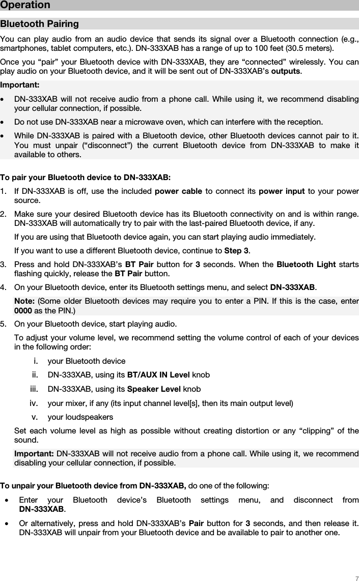   7   Operation  Bluetooth Pairing  You can play audio from an audio device that sends its signal over a Bluetooth connection (e.g., smartphones, tablet computers, etc.). DN-333XAB has a range of up to 100 feet (30.5 meters). Once you “pair” your Bluetooth device with DN-333XAB, they are “connected” wirelessly. You can play audio on your Bluetooth device, and it will be sent out of DN-333XAB’s outputs.   Important:  • DN-333XAB will not receive audio from a phone call. While using it, we recommend disabling your cellular connection, if possible.  • Do not use DN-333XAB near a microwave oven, which can interfere with the reception. • While DN-333XAB is paired with a Bluetooth device, other Bluetooth devices cannot pair to it. You must unpair (“disconnect”) the current Bluetooth device from DN-333XAB to make it available to others.  To pair your Bluetooth device to DN-333XAB:  1. If DN-333XAB is off, use the included power cable to connect its power input to your power source.  2. Make sure your desired Bluetooth device has its Bluetooth connectivity on and is within range. DN-333XAB will automatically try to pair with the last-paired Bluetooth device, if any.  If you are using that Bluetooth device again, you can start playing audio immediately. If you want to use a different Bluetooth device, continue to Step 3. 3. Press and hold DN-333XAB’s BT Pair button for 3 seconds. When the Bluetooth Light starts flashing quickly, release the BT Pair button.  4. On your Bluetooth device, enter its Bluetooth settings menu, and select DN-333XAB.  Note: (Some older Bluetooth devices may require you to enter a PIN. If this is the case, enter 0000 as the PIN.) 5. On your Bluetooth device, start playing audio.  To adjust your volume level, we recommend setting the volume control of each of your devices in the following order: i. your Bluetooth device ii. DN-333XAB, using its BT/AUX IN Level knob iii. DN-333XAB, using its Speaker Level knob  iv. your mixer, if any (its input channel level[s], then its main output level) v. your loudspeakers Set each volume level as high as possible without creating distortion or any “clipping” of the sound. Important: DN-333XAB will not receive audio from a phone call. While using it, we recommend disabling your cellular connection, if possible.  To unpair your Bluetooth device from DN-333XAB, do one of the following:  • Enter your Bluetooth device’s Bluetooth settings menu, and disconnect from  DN-333XAB. • Or alternatively, press and hold DN-333XAB’s Pair button for 3 seconds, and then release it. DN-333XAB will unpair from your Bluetooth device and be available to pair to another one.      