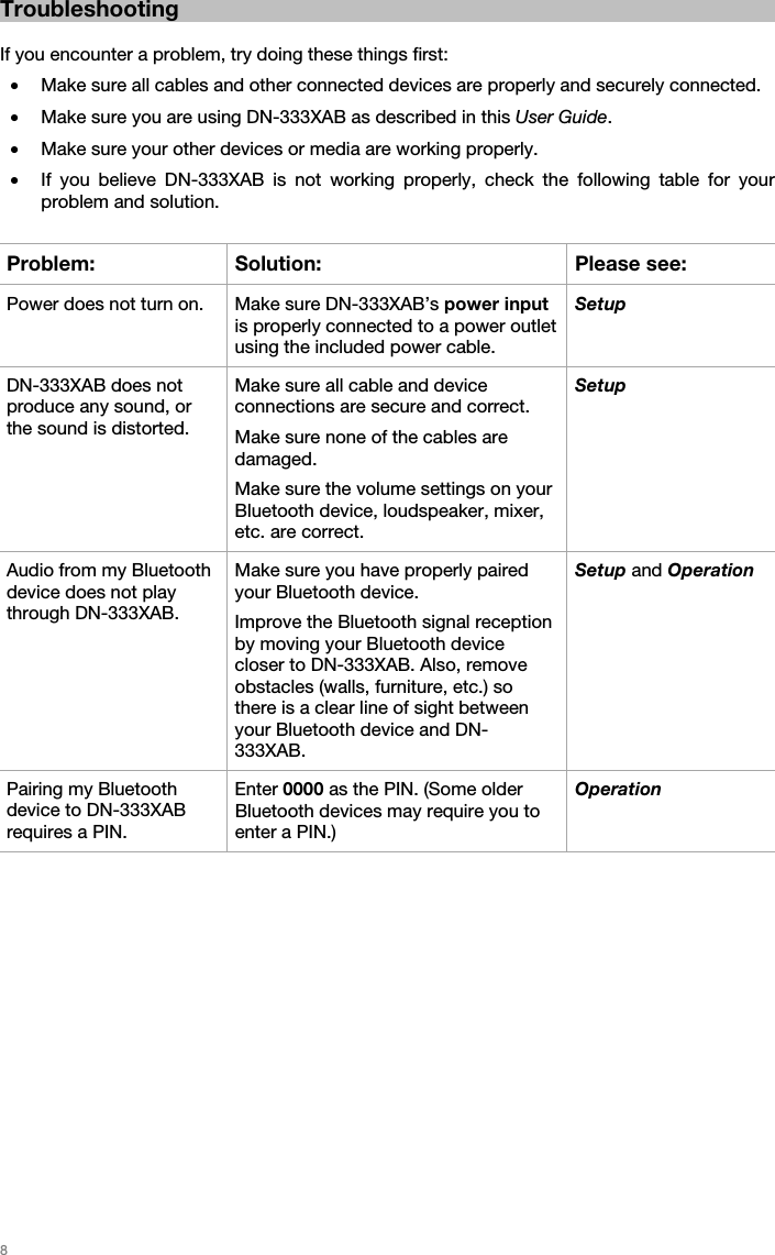   8   Troubleshooting  If you encounter a problem, try doing these things first: • Make sure all cables and other connected devices are properly and securely connected. • Make sure you are using DN-333XAB as described in this User Guide. • Make sure your other devices or media are working properly. • If you believe DN-333XAB is not working properly, check the following table for your problem and solution.  Problem: Solution: Please see: Power does not turn on.  Make sure DN-333XAB’s power input is properly connected to a power outlet using the included power cable. Setup DN-333XAB does not produce any sound, or the sound is distorted. Make sure all cable and device connections are secure and correct. Make sure none of the cables are damaged. Make sure the volume settings on your Bluetooth device, loudspeaker, mixer, etc. are correct. Setup Audio from my Bluetooth device does not play through DN-333XAB. Make sure you have properly paired your Bluetooth device. Improve the Bluetooth signal reception by moving your Bluetooth device closer to DN-333XAB. Also, remove obstacles (walls, furniture, etc.) so there is a clear line of sight between your Bluetooth device and DN-333XAB. Setup and Operation Pairing my Bluetooth device to DN-333XAB requires a PIN. Enter 0000 as the PIN. (Some older Bluetooth devices may require you to enter a PIN.) Operation  