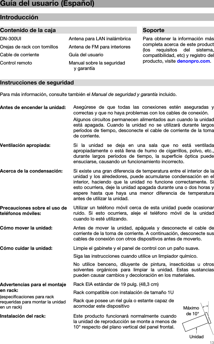   13   Guía del usuario (Español)  Introducción  Contenido de la caja  SoporteDN-300UI  Antena para LAN inalámbrica Para  obtener la información más completa acerca de este product (los requisitos del sistema, compatibilidad, etc) y registro del producto, visite denonpro.com.  Orejas de rack con tornillos  Antena de FM para interioresCable de corriente  Guía del usuarioControl remoto  Manual sobre la seguridad y garantía  Instrucciones de seguridad  Para más información, consulte también el Manual de seguridad y garantía incluido.  Antes de encender la unidad:   Asegúrese de que todas las conexiones estén aseguradas y correctas y que no haya problemas con los cables de conexión. Algunos circuitos permanecen alimentados aun cuando la unidad está apagada. Cuando la unidad no se utilizará durante largos períodos de tiempo, desconecte el cable de corriente de la toma de corriente. Ventilación apropiada:  Si la unidad se deja en una sala que no está ventilada apropiadamente o está llena de humo de cigarrillos, polvo, etc., durante largos períodos de tiempo, la superficie óptica puede ensuciarse, causando un funcionamiento incorrecto. Acerca de la condensación: Si existe una gran diferencia de temperatura entre el interior de la unidad y los alrededores, puede acumularse condensación en el interior, haciendo que la unidad no funcione correctamente. Si esto ocurriera, deje la unidad apagada durante una o dos horas y espere hasta que haya una menor diferencia de temperatura antes de utilizar la unidad. Precauciones sobre el uso de teléfonos móviles: Utilizar un teléfono móvil cerca de esta unidad puede ocasionar ruido. Si esto ocurriera, aleje el teléfono móvil de la unidad cuando lo esté utilizando. Cómo mover la unidad: Antes de mover la unidad, apáguela y desconecte el cable de corriente de la toma de corriente. A continuación, desconecte sus cables de conexión con otros dispositivos antes de moverlo. Cómo cuidar la unidad: Limpie el gabinete y el panel de control con un paño suave. Siga las instrucciones cuando utilice un limpiador químico. No utilice benceno, diluyente de pintura, insecticidas u otros solventes orgánicos para limpiar la unidad. Estas sustancias pueden causar cambios y decoloración en los materiales. Advertencias para el montaje en rack: (especificaciones para rack requeridas para montar la unidad  en un rack) Rack EIA estándar de 19 pulg. (48,3 cm)Rack compatible con instalación de tamaño 1U Rack que posee un riel guía o estante capaz de acomodar este dispositivo Instalación del rack: Este producto funcionará normalmente cuando la unidad de reproducción se monte a menos de 10° respecto del plano vertical del panel frontal. Unidad Máximo de 10° 