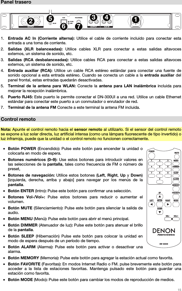  15   Panel trasero  RLWLANRJ45 FM ANTENNA R L R LTX/RXLINKOUTPUT OUTPUT AUX IN1234567  1. Entrada AC In (Corriente alterna): Utilice el cable de corriente incluido para conectar esta entrada a una toma de corriente. 2. Salidas (XLR balanceadas): Utilice cables XLR para conectar a estas salidas altavoces externos, un sistema de sonido, etc.  3. Salidas (RCA desbalanceadas): Utilice cables RCA para conectar a estas salidas altavoces externos, un sistema de sonido, etc.  4. Entrada auxiliar (RCA): Utilice un cable RCA estéreo estándar para conectar una fuente de sonido opcional a esta entrada estéreo. Cuando se conecta un cable a la entrada auxiliar del panel frontal, estas entradas quedarán desactivadas. 5. Terminal de la antena para WLAN: Conecte la antena para LAN inalámbrica incluida para mejorar la recepción inalámbrica. 6. Puerto RJ45: Este puerto le permite conectar el DN-300UI a una red. Utilice un cable Ethernet estándar para conectar este puerto a un conmutador o enrutador de red.  7. Terminal de la antena FM Conecte a este terminal la antena FM incluida.  Control remoto  Nota: Apunte el control remoto hacia el sensor remoto al utilizarlo. Si el sensor del control remoto se expone a luz solar directa, luz artificial intensa (como una lámpara fluorescente de tipo invertido) o luz infrarroja, puede que la unidad o el control remoto no funcionen correctamente.  • Botón POWER (Encendido): Pulse este botón para encender la unidad o colocarla en modo de espera. • Botones numéricos (0–9): Use estos botones para introducir valores en las selecciones de la pantalla, tales como frecuencia de FM o número de preset, • Botones de navegación: Utilice estos botones (Left, Right, Up y Down) [izquierda, derecha, arriba y abajo] para navegar por los menús de la pantalla. • Botón ENTER (Intro): Pulse este botón para confirmar una selección. • Botones Vol-/Vol+: Pulse estos botones para reducir o aumentar el volumen. • Botón MUTE (Silenciamiento): Pulse este botón para silenciar la salida de audio. • Botón MENU (Menú): Pulse este botón para abrir el menú principal. • Botón DIMMER (Atenuador de luz): Pulse este botón para atenuar el brillo de la pantalla. • Botón SLEEP (Hibernación) Pulse este botón para colocar la unidad en modo de espera después de un período de tiempo. • Botón ALARM (Alarma):  Pulse este botón para activar o desactivar una alarma. • Botón MEMORY (Memoria): Pulse este botón para agregar la estación actual como favorita. • Botón FAVORITE (Favoritas): En modos Internet Radio o FM. pulse brevemente este botón para acceder a la lista de estaciones favoritas. Mantenga pulsado este botón para guardar una estación como favorita.  • Botón MODE (Modo): Pulse este botón para cambiar los modos de reproducción de medios. MENUMUTEPOWERDN-300UI321DIMMER654SLEEP9RIGHT8ALARMMEMORY07FAVO RITEUPMODEENTERDOWNVOL-VOL+LEFT