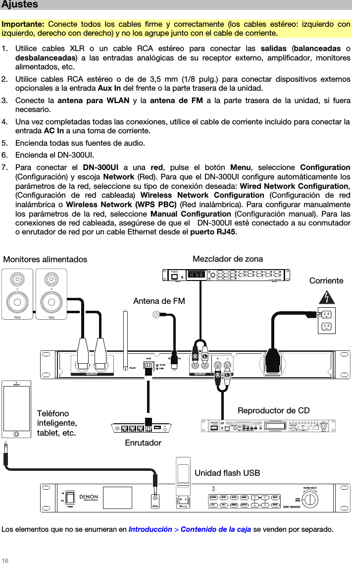   16   Ajustes  Importante:  Conecte todos los cables firme y correctamente (los cables estéreo: izquierdo con izquierdo, derecho con derecho) y no los agrupe junto con el cable de corriente. 1. Utilice cables XLR o un cable RCA estéreo para conectar las salidas (balanceadas o desbalanceadas) a las entradas analógicas de su receptor externo, amplificador, monitores alimentados, etc. 2. Utilice cables RCA estéreo o de de 3,5 mm (1/8 pulg.) para conectar dispositivos externos opcionales a la entrada Aux In del frente o la parte trasera de la unidad. 3. Conecte la antena para WLAN y la antena de FM a la parte trasera de la unidad, si fuera necesario. 4. Una vez completadas todas las conexiones, utilice el cable de corriente incluido para conectar la entrada AC In a una toma de corriente. 5. Encienda todas sus fuentes de audio. 6. Encienda el DN-300UI. 7. Para conectar el DN-300UI a una red, pulse el botón Menu, seleccione Configuration (Configuración) y escoja Network (Red). Para que el DN-300UI configure automáticamente los parámetros de la red, seleccione su tipo de conexión deseada: Wired Network Configuration, (Configuración de red cableada) Wireless Network Configuration (Configuración de red inalámbrica o Wireless Network (WPS PBC) (Red inalámbrica). Para configurar manualmente los parámetros de la red, seleccione Manual Configuration (Configuración manual). Para las conexiones de red cableada, asegúrese de que el   DN-300UI esté conectado a su conmutador o enrutador de red por un cable Ethernet desde el puerto RJ45.    RLWLANRJ45 FM ANTENNA R L R LTX/RXLINKOUTPUT OUTPUT AUX INDN-300UIVOLUME / SELECTPUSHENTERIRAUX INOFFONPOWER USB5V1APOWER MUTE SLEEP MENU MODEFAVORITEENTERDIMMERVOL+VOL-  Los elementos que no se enumeran en Introducción &gt; Contenido de la caja se venden por separado.  Monitores alimentados Corriente Mezclador de zonaUnidad flash USBReproductor de CD Enrutador Teléfono inteligente, tablet, etc.  Antena de FM