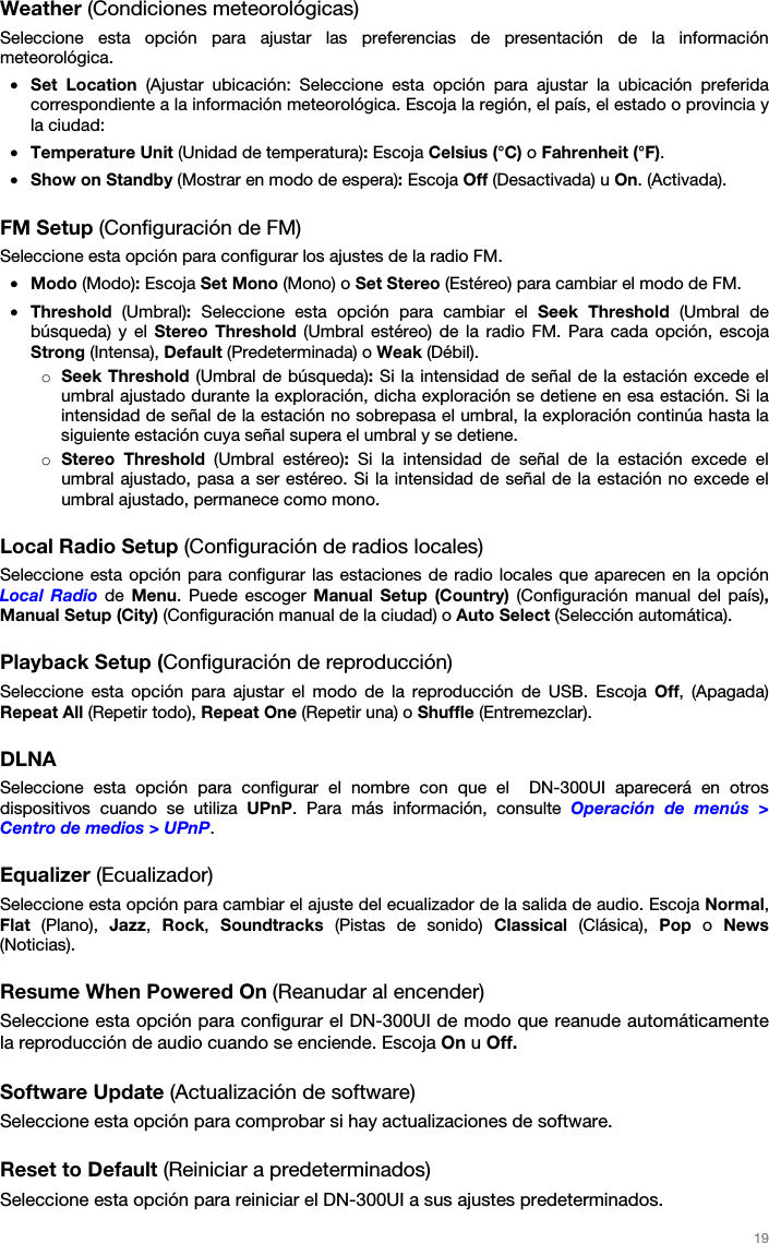 19 Weather (Condiciones meteorológicas) Seleccione esta opción para ajustar las preferencias de presentación de la información meteorológica. •Set Location (Ajustar ubicación: Seleccione esta opción para ajustar la ubicación preferidacorrespondiente a la información meteorológica. Escoja la región, el país, el estado o provincia yla ciudad:•Temperature Unit (Unidad de temperatura): Escoja Celsius (°C) o Fahrenheit (°F).•Show on Standby (Mostrar en modo de espera): Escoja Off (Desactivada) u On. (Activada).FM Setup (Configuración de FM) Seleccione esta opción para configurar los ajustes de la radio FM. •Modo (Modo): Escoja Set Mono (Mono) o Set Stereo (Estéreo) para cambiar el modo de FM.•Threshold  (Umbral): Seleccione esta opción para cambiar el Seek Threshold (Umbral debúsqueda) y el Stereo Threshold (Umbral estéreo) de la radio FM. Para cada opción, escojaStrong (Intensa), Default (Predeterminada) o Weak (Débil).oSeek Threshold (Umbral de búsqueda): Si la intensidad de señal de la estación excede elumbral ajustado durante la exploración, dicha exploración se detiene en esa estación. Si laintensidad de señal de la estación no sobrepasa el umbral, la exploración continúa hasta lasiguiente estación cuya señal supera el umbral y se detiene.oStereo Threshold (Umbral estéreo): Si la intensidad de señal de la estación excede elumbral ajustado, pasa a ser estéreo. Si la intensidad de señal de la estación no excede elumbral ajustado, permanece como mono.Local Radio Setup (Configuración de radios locales) Seleccione esta opción para configurar las estaciones de radio locales que aparecen en la opción Local Radio de  Menu. Puede escoger Manual Setup (Country) (Configuración  manual del país), Manual Setup (City) (Configuración manual de la ciudad) o Auto Select (Selección automática). Playback Setup (Configuración de reproducción) Seleccione esta opción para ajustar el modo de la reproducción de USB. Escoja Off, (Apagada) Repeat All (Repetir todo), Repeat One (Repetir una) o Shuffle (Entremezclar). DLNA Seleccione esta opción para configurar el nombre con que el  DN-300UI aparecerá en otros dispositivos cuando se utiliza UPnP. Para más información, consulte Operación de menús &gt; Centro de medios &gt; UPnP. Equalizer (Ecualizador) Seleccione esta opción para cambiar el ajuste del ecualizador de la salida de audio. Escoja Normal, Flat (Plano), Jazz,  Rock,  Soundtracks (Pistas de sonido) Classical (Clásica), Pop o News (Noticias). Resume When Powered On (Reanudar al encender) Seleccione esta opción para configurar el DN-300UI de modo que reanude automáticamente la reproducción de audio cuando se enciende. Escoja On u Off. Software Update (Actualización de software) Seleccione esta opción para comprobar si hay actualizaciones de software. Reset to Default (Reiniciar a predeterminados) Seleccione esta opción para reiniciar el DN-300UI a sus ajustes predeterminados. 