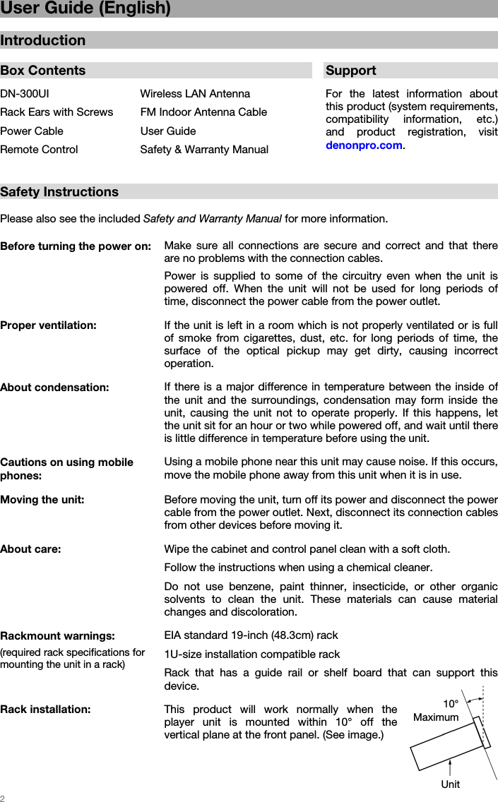 2 User Guide (English) Introduction Box Contents  SupportDN-300UI  Wireless LAN Antenna For the latest information about this product (system requirements, compatibility information, etc.) and product registration, visit denonpro.com. Rack Ears with Screws FM Indoor Antenna CablePower Cable  User GuideRemote Control  Safety &amp; Warranty ManualSafety Instructions Please also see the included Safety and Warranty Manual for more information. Before turning the power on: Make sure all connections are secure and correct and that there are no problems with the connection cables. Power is supplied to some of the circuitry even when the unit is powered off. When the unit will not be used for long periods of time, disconnect the power cable from the power outlet. Proper ventilation:  If the unit is left in a room which is not properly ventilated or is full of smoke from cigarettes, dust, etc. for long periods of time, the surface of the optical pickup may get dirty, causing incorrect operation. About condensation: If there is a major difference in temperature between the inside of the unit and the surroundings, condensation may form inside the unit, causing the unit not to operate properly. If this happens, let the unit sit for an hour or two while powered off, and wait until there is little difference in temperature before using the unit. Cautions on using mobile phones: Using a mobile phone near this unit may cause noise. If this occurs, move the mobile phone away from this unit when it is in use. Moving the unit: Before moving the unit, turn off its power and disconnect the power cable from the power outlet. Next, disconnect its connection cables from other devices before moving it. About care: Wipe the cabinet and control panel clean with a soft cloth. Follow the instructions when using a chemical cleaner. Do not use benzene, paint thinner, insecticide, or other organic solvents to clean the unit. These materials can cause material changes and discoloration. Rackmount warnings: (required rack specifications for mounting the unit in a rack) EIA standard 19-inch (48.3cm) rack1U-size installation compatible rack Rack that has a guide rail or shelf board that can support this device. Rack installation: This product will work normally when the player unit is mounted within 10° off the vertical plane at the front panel. (See image.)  10° Maximum Unit 