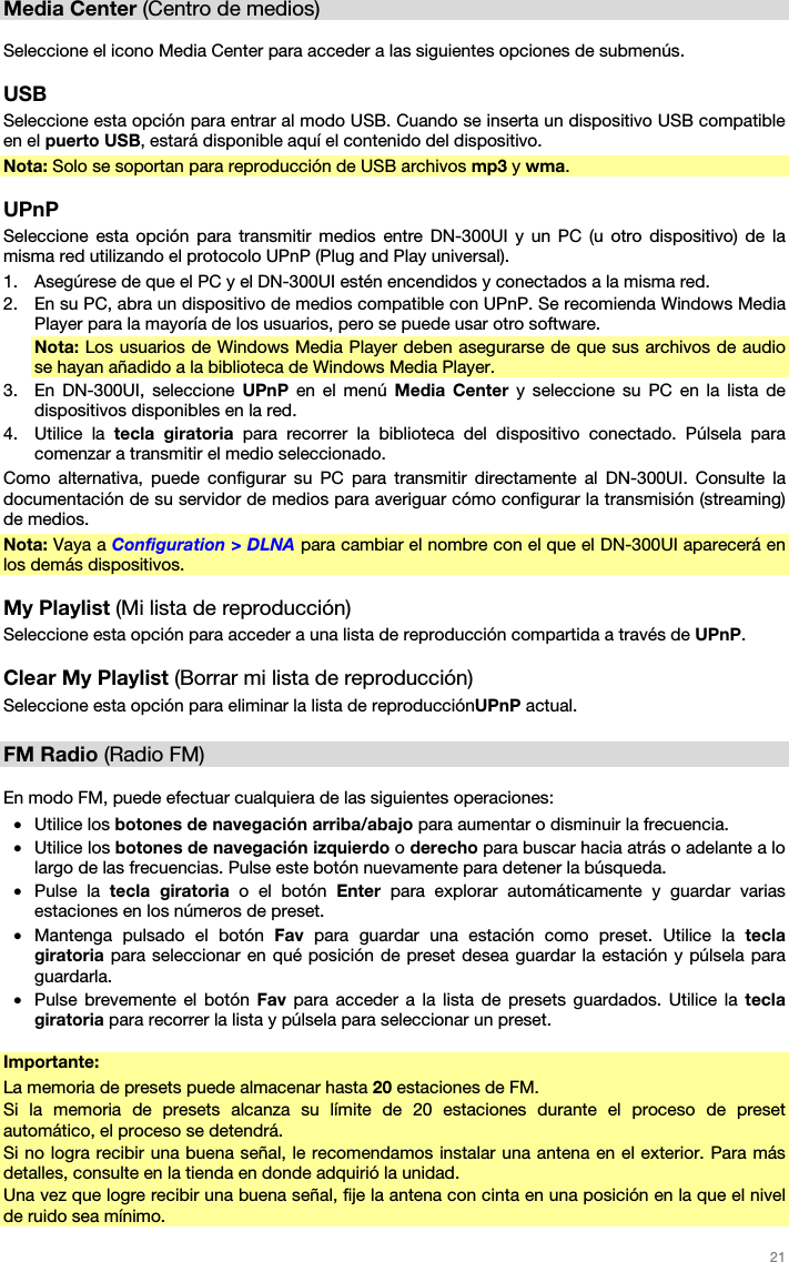   21   Media Center (Centro de medios)  Seleccione el icono Media Center para acceder a las siguientes opciones de submenús.  USB Seleccione esta opción para entrar al modo USB. Cuando se inserta un dispositivo USB compatible en el puerto USB, estará disponible aquí el contenido del dispositivo. Nota: Solo se soportan para reproducción de USB archivos mp3 y wma.  UPnP Seleccione esta opción para transmitir medios entre DN-300UI y un PC (u otro dispositivo) de la misma red utilizando el protocolo UPnP (Plug and Play universal). 1. Asegúrese de que el PC y el DN-300UI estén encendidos y conectados a la misma red. 2. En su PC, abra un dispositivo de medios compatible con UPnP. Se recomienda Windows Media Player para la mayoría de los usuarios, pero se puede usar otro software. Nota: Los usuarios de Windows Media Player deben asegurarse de que sus archivos de audio se hayan añadido a la biblioteca de Windows Media Player. 3. En DN-300UI, seleccione UPnP en el menú Media Center y seleccione su PC en la lista de dispositivos disponibles en la red. 4. Utilice la tecla giratoria para recorrer la biblioteca del dispositivo conectado. Púlsela para comenzar a transmitir el medio seleccionado. Como alternativa, puede configurar su PC para transmitir directamente al DN-300UI. Consulte la documentación de su servidor de medios para averiguar cómo configurar la transmisión (streaming) de medios. Nota: Vaya a Configuration &gt; DLNA para cambiar el nombre con el que el DN-300UI aparecerá en los demás dispositivos.  My Playlist (Mi lista de reproducción) Seleccione esta opción para acceder a una lista de reproducción compartida a través de UPnP.  Clear My Playlist (Borrar mi lista de reproducción) Seleccione esta opción para eliminar la lista de reproducciónUPnP actual.  FM Radio (Radio FM)  En modo FM, puede efectuar cualquiera de las siguientes operaciones: • Utilice los botones de navegación arriba/abajo para aumentar o disminuir la frecuencia. • Utilice los botones de navegación izquierdo o derecho para buscar hacia atrás o adelante a lo largo de las frecuencias. Pulse este botón nuevamente para detener la búsqueda. • Pulse la tecla giratoria o el botón Enter  para explorar automáticamente y guardar varias estaciones en los números de preset. • Mantenga pulsado el botón Fav para guardar una estación como preset. Utilice la tecla giratoria para seleccionar en qué posición de preset desea guardar la estación y púlsela para guardarla. • Pulse brevemente el botón Fav para acceder a la lista de presets guardados. Utilice la tecla giratoria para recorrer la lista y púlsela para seleccionar un preset.  Importante: La memoria de presets puede almacenar hasta 20 estaciones de FM. Si la memoria de presets alcanza su límite de 20 estaciones durante el proceso de preset automático, el proceso se detendrá. Si no logra recibir una buena señal, le recomendamos instalar una antena en el exterior. Para más detalles, consulte en la tienda en donde adquirió la unidad. Una vez que logre recibir una buena señal, fije la antena con cinta en una posición en la que el nivel de ruido sea mínimo. 