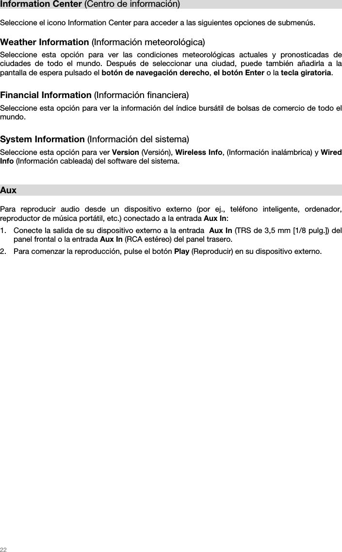   22   Information Center (Centro de información)  Seleccione el icono Information Center para acceder a las siguientes opciones de submenús.  Weather Information (Información meteorológica) Seleccione esta opción para ver las condiciones meteorológicas actuales y pronosticadas de ciudades de todo el mundo. Después de seleccionar una ciudad, puede también añadirla a la pantalla de espera pulsado el botón de navegación derecho, el botón Enter o la tecla giratoria.  Financial Information (Información financiera) Seleccione esta opción para ver la información del índice bursátil de bolsas de comercio de todo el mundo.  System Information (Información del sistema) Seleccione esta opción para ver Version (Versión), Wireless Info, (Información inalámbrica) y Wired Info (Información cableada) del software del sistema.   Aux  Para reproducir audio desde un dispositivo externo (por ej., teléfono inteligente, ordenador, reproductor de música portátil, etc.) conectado a la entrada Aux In: 1. Conecte la salida de su dispositivo externo a la entrada  Aux In (TRS de 3,5 mm [1/8 pulg.]) del panel frontal o la entrada Aux In (RCA estéreo) del panel trasero. 2. Para comenzar la reproducción, pulse el botón Play (Reproducir) en su dispositivo externo.  