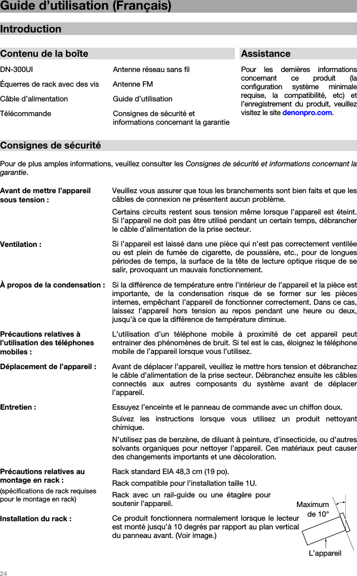   24   Guide d’utilisation (Français)  Introduction  Contenu de la boîte AssistanceDN-300UI  Antenne réseau sans fil  Pour  les  dernières  informations concernant ce produit (la configuration système minimale requise, la compatibilité, etc) et l’enregistrement du produit, veuillez visitez le site denonpro.com. Équerres de rack avec des vis  Antenne FM Câble d’alimentation  Guide d’utilisation Télécommande  Consignes de sécurité et informations concernant la garantie  Consignes de sécurité  Pour de plus amples informations, veuillez consulter les Consignes de sécurité et informations concernant la garantie. Avant de mettre l’appareil sous tension : Veuillez vous assurer que tous les branchements sont bien faits et que les câbles de connexion ne présentent aucun problème. Certains circuits restent sous tension même lorsque l’appareil est éteint. Si l’appareil ne doit pas être utilisé pendant un certain temps, débrancher le câble d’alimentation de la prise secteur. Ventilation :  Si l’appareil est laissé dans une pièce qui n’est pas correctement ventilée ou est plein de fumée de cigarette, de poussière, etc., pour de longues périodes de temps, la surface de la tête de lecture optique risque de se salir, provoquant un mauvais fonctionnement. À propos de la condensation : Si la différence de température entre l’intérieur de l’appareil et la pièce est importante, de la condensation risque de se former sur les pièces internes, empêchant l’appareil de fonctionner correctement. Dans ce cas, laissez l’appareil hors tension au repos pendant une heure ou deux, jusqu’à ce que la différence de température diminue. Précautions relatives à l’utilisation des téléphones mobiles : L’utilisation d’un téléphone mobile à proximité de cet appareil peut entrainer des phénomènes de bruit. Si tel est le cas, éloignez le téléphone mobile de l’appareil lorsque vous l’utilisez. Déplacement de l’appareil : Avant de déplacer l’appareil, veuillez le mettre hors tension et débranchez le câble d’alimentation de la prise secteur. Débranchez ensuite les câbles connectés aux autres composants du système avant de déplacer l’appareil. Entretien : Essuyez l’enceinte et le panneau de commande avec un chiffon doux. Suivez les instructions lorsque vous utilisez un produit nettoyant chimique. N’utilisez pas de benzène, de diluant à peinture, d’insecticide, ou d’autres solvants organiques pour nettoyer l’appareil. Ces matériaux peut causer des changements importants et une décoloration. Précautions relatives au montage en rack : (spécifications de rack requises pour le montage en rack) Rack standard EIA 48,3 cm (19 po). Rack compatible pour l’installation taille 1U. Rack avec un rail-guide ou une étagère pour soutenir l’appareil. Installation du rack : Ce produit fonctionnera normalement lorsque le lecteur est monté jusqu’à 10 degrés par rapport au plan vertical du panneau avant. (Voir image.) L’appareil Maximum de 10° 