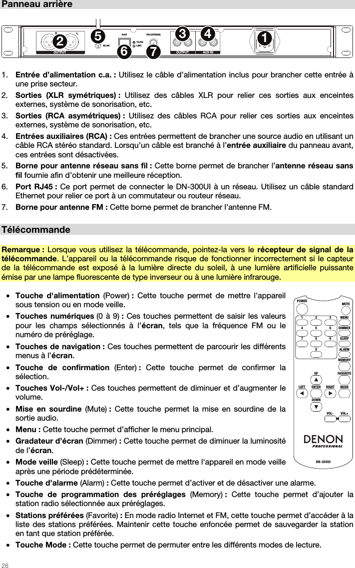   26   Panneau arrière  RLWLANRJ45 FM ANTENNA R L R LTX/RXLINKOUTPUT OUTPUT AUX IN1234567  1. Entrée d’alimentation c.a. : Utilisez le câble d’alimentation inclus pour brancher cette entrée à une prise secteur. 2. Sorties (XLR symétriques) : Utilisez des câbles XLR pour relier ces sorties aux enceintes externes, système de sonorisation, etc. 3. Sorties (RCA asymétriques) : Utilisez des câbles RCA pour relier ces sorties aux enceintes externes, système de sonorisation, etc. 4. Entrées auxiliaires (RCA) : Ces entrées permettent de brancher une source audio en utilisant un câble RCA stéréo standard. Lorsqu’un câble est branché à l’entrée auxiliaire du panneau avant, ces entrées sont désactivées. 5. Borne pour antenne réseau sans fil : Cette borne permet de brancher l’antenne réseau sans fil fournie afin d’obtenir une meilleure réception. 6. Port RJ45 : Ce port permet de connecter le DN-300UI à un réseau. Utilisez un câble standard Ethernet pour relier ce port à un commutateur ou routeur réseau. 7. Borne pour antenne FM : Cette borne permet de brancher l’antenne FM.  Télécommande  Remarque : Lorsque vous utilisez la télécommande, pointez-la vers le récepteur de signal de la télécommande. L’appareil ou la télécommande risque de fonctionner incorrectement si le capteur de la télécommande est exposé à la lumière directe du soleil, à une lumière artificielle puissante émise par une lampe fluorescente de type inverseur ou à une lumière infrarouge.  • Touche d&apos;alimentation (Power) :  Cette touche permet de mettre l&apos;appareil sous tension ou en mode veille. • Touches numériques (0 à 9) : Ces touches permettent de saisir les valeurs pour les champs sélectionnés à l’écran, tels que la fréquence FM ou le numéro de préréglage. • Touches de navigation : Ces touches permettent de parcourir les différents menus à l’écran. • Touche de confirmation (Enter) : Cette touche permet de confirmer la sélection. • Touches Vol-/Vol+ : Ces touches permettent de diminuer et d’augmenter le volume. • Mise en sourdine (Mute) :  Cette touche permet la mise en sourdine de la sortie audio. • Menu : Cette touche permet d’afficher le menu principal. • Gradateur d’écran (Dimmer) : Cette touche permet de diminuer la luminosité de l’écran. • Mode veille (Sleep) : Cette touche permet de mettre l&apos;appareil en mode veille après une période prédéterminée. • Touche d’alarme (Alarm) : Cette touche permet d’activer et de désactiver une alarme. • Touche de programmation des préréglages (Memory) :  Cette touche permet d’ajouter la station radio sélectionnée aux préréglages. • Stations préférées (Favorite) : En mode radio Internet et FM, cette touche permet d’accéder à la liste des stations préférées. Maintenir cette touche enfoncée permet de sauvegarder la station en tant que station préférée.  • Touche Mode : Cette touche permet de permuter entre les différents modes de lecture. MENUMUTEPOWERDN-300UI321DIMMER654SLEEP9RIGHT8ALARMMEMORY07FAVO RI TEUPMODEENTERDOWNVOL-VOL+LEFT