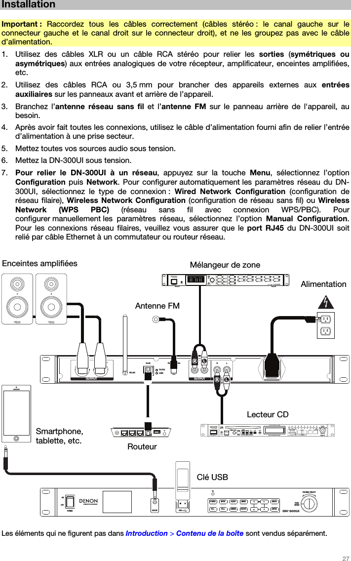   27   Installation  Important :  Raccordez tous les câbles correctement (câbles stéréo : le canal gauche sur le connecteur gauche et le canal droit sur le connecteur droit), et ne les groupez pas avec le câble d’alimentation. 1. Utilisez des câbles XLR ou un câble RCA stéréo pour relier les sorties  (symétriques ou asymétriques) aux entrées analogiques de votre récepteur, amplificateur, enceintes amplifiées, etc. 2. Utilisez des câbles RCA ou 3,5 mm pour brancher des appareils externes aux entrées auxiliaires sur les panneaux avant et arrière de l’appareil. 3. Branchez l’antenne réseau sans fil et l’antenne FM sur le panneau arrière de l&apos;appareil, au besoin. 4. Après avoir fait toutes les connexions, utilisez le câble d’alimentation fourni afin de relier l’entrée d’alimentation à une prise secteur. 5. Mettez toutes vos sources audio sous tension. 6. Mettez la DN-300UI sous tension. 7. Pour relier le DN-300UI à un réseau, appuyez sur la touche Menu, sélectionnez l’option Configuration puis Network. Pour configurer automatiquement les paramètres réseau du DN-300UI, sélectionnez le type de connexion : Wired Network Configuration (configuration de réseau filaire), Wireless Network Configuration (configuration de réseau sans fil) ou Wireless Network (WPS PBC) (réseau sans fil avec connexion WPS/PBC). Pour configurer manuellement les paramètres réseau, sélectionnez l’option Manual Configuration. Pour les connexions réseau filaires, veuillez vous assurer que le port RJ45 du DN-300UI soit relié par câble Ethernet à un commutateur ou routeur réseau.    RLWLANRJ45 FM ANTENNA R L R LTX/RXLINKOUTPUT OUTPUT AUX INDN-300UIVOLUME / SELECTPUSHENTERIRAUX INOFFONPOWER USB5V1APOWER MUTE SLEEP MENU MODEFAVORITEENTERDIMMERVOL+VOL-  Les éléments qui ne figurent pas dans Introduction &gt; Contenu de la boîte sont vendus séparément.  Enceintes amplifiées Alimentation Mélangeur de zone Clé USB Lecteur CD Routeur Smartphone, tablette, etc. Antenne FM