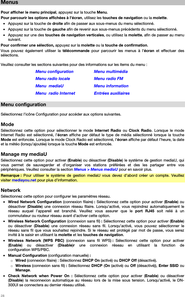   28   Menus  Pour afficher le menu principal, appuyez sur la touche Menu. Pour parcourir les options affichées à l’écran, utilisez les touches de navigation ou la molette. • Appuyez sur la touche de droite afin de passer aux sous-menus du menu sélectionné. • Appuyez sur la touche de gauche afin de revenir aux sous-menus précédents du menu sélectionné. • Appuyez sur une des touches de navigation verticales, ou utilisez la molette, afin de passer au menu suivant. Pour confirmer une sélection, appuyez sur la molette ou la touche de confirmation. Vous pouvez également utiliser la télécommande pour parcourir les menus à l’écran  et effectuer des sélections.  Veuillez consulter les sections suivantes pour des informations sur les items du menu : Menu configuration  Menu multimédia Menu radio locale  Menu radio FM Menu  mediaU  Menu information  Menu  radio Internet  Entrées auxiliaires  Menu configuration  Sélectionnez l’icône Configuration pour accéder aux options suivantes.  Mode Sélectionnez cette option pour sélectionner le mode Internet Radio ou  Clock Radio. Lorsque le mode Internet Radio est sélectionné, l’écran affiche par défaut le type de média sélectionné lorsque la touche Mode est enfoncée. Lorsque le mode Clock Radio est sélectionné, l’écran affiche par défaut l’heure, la date et la météo (lorsqu’ajoutée) lorsque la touche Mode est enfoncée.  Manage my mediaU Sélectionnez cette option pour activer (Enable) ou désactiver (Disable) le système de gestion mediaU, qui vous permet de sauvegarder et d’organiser vos stations préférées et des les partager entre vos périphériques. Veuillez consulter la section Menus &gt; Menus mediaU pour en savoir plus. Remarque : Pour utiliser le système de gestion mediaU vous devez d’abord créer un compte. Veuillez visiter mediayou.net pour plus d’information.  Network Sélectionnez cette option pour configurer les paramètres réseau. • Wired Network Configuration (connexion filaire) : Sélectionnez cette option pour activer (Enable) ou désactiver (Disable) une connexion réseau filaire. Lorsqu’activé, vous rejoindrez automatiquement le réseau auquel l’appareil est branché. Veuillez vous assurer que le port RJ45 soit relié à un commutateur ou routeur réseau avant d’activer cette option. • Wireless Network Configuration (connexion sans fil) : Sélectionnez cette option pour activer (Enable) ou désactiver (Disable) une connexion réseau sans fil. Lorsqu’activé, vous pouvez sélectionner le réseau sans fil que vous souhaitez rejoindre. Si le réseau est protégé par mot de passe, vous serez invité à le saisir en utilisant la molette et les touches de navigation. • Wireless Network (WPS PBC) (connexion sans fil WPS) :  Sélectionnez cette option pour activer (Enable) ou désactiver (Disable)r une connexion réseau en utilisant la fonction de configuration WPS/PBC. • Manual Configuration (configuration manuelle) : o Wired (connexion filaire) : Sélectionnez DHCP On (activé) ou DHCP Off (désactivé). o Wireless (connexion sans fil) : Sélectionnez DHCP (On (activé) ou Off (désactivé)), Enter SSID ou Manage. • Check Network when Power On : Sélectionnez cette option pour activer (Enable) ou désactiver (Disable) la reconnexion automatique au réseau lors de la mise sous tension. Lorsqu’activé, le DN-300UI se connectera au dernier réseau utilisé. 