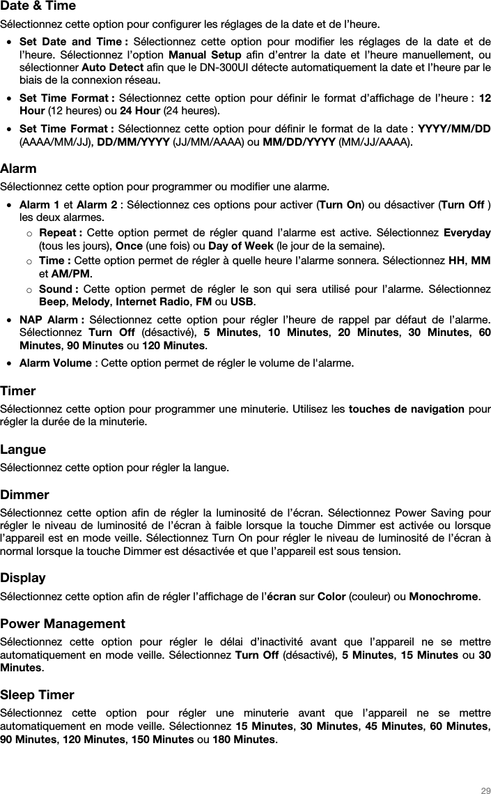   29   Date &amp; Time Sélectionnez cette option pour configurer les réglages de la date et de l’heure. • Set Date and Time : Sélectionnez cette option pour modifier les réglages de la date et de l’heure. Sélectionnez l’option Manual Setup afin d’entrer la date et l’heure manuellement, ou sélectionner Auto Detect afin que le DN-300UI détecte automatiquement la date et l’heure par le biais de la connexion réseau. • Set Time Format : Sélectionnez cette option pour définir le format d’affichage de l’heure : 12 Hour (12 heures) ou 24 Hour (24 heures). • Set Time Format : Sélectionnez cette option pour définir le format de la date : YYYY/MM/DD (AAAA/MM/JJ), DD/MM/YYYY (JJ/MM/AAAA) ou MM/DD/YYYY (MM/JJ/AAAA).  Alarm Sélectionnez cette option pour programmer ou modifier une alarme. • Alarm 1 et Alarm 2 : Sélectionnez ces options pour activer (Turn On) ou désactiver (Turn Off ) les deux alarmes. o Repeat : Cette option permet de régler quand l’alarme est active. Sélectionnez Everyday (tous les jours), Once (une fois) ou Day of Week (le jour de la semaine). o Time : Cette option permet de régler à quelle heure l’alarme sonnera. Sélectionnez HH, MM et AM/PM. o Sound :  Cette option permet de régler le son qui sera utilisé pour l’alarme. Sélectionnez Beep, Melody, Internet Radio, FM ou USB. • NAP Alarm : Sélectionnez cette option pour régler l’heure de rappel par défaut de l’alarme. Sélectionnez  Turn Off (désactivé),  5 Minutes,  10 Minutes,  20 Minutes,  30 Minutes, 60 Minutes, 90 Minutes ou 120 Minutes. • Alarm Volume : Cette option permet de régler le volume de l&apos;alarme.  Timer Sélectionnez cette option pour programmer une minuterie. Utilisez les touches de navigation pour régler la durée de la minuterie.  Langue Sélectionnez cette option pour régler la langue.  Dimmer Sélectionnez cette option afin de régler la luminosité de l’écran. Sélectionnez Power Saving pour régler le niveau de luminosité de l’écran à faible lorsque la touche Dimmer est activée ou lorsque l’appareil est en mode veille. Sélectionnez Turn On pour régler le niveau de luminosité de l’écran à normal lorsque la touche Dimmer est désactivée et que l’appareil est sous tension.  Display  Sélectionnez cette option afin de régler l’affichage de l’écran sur Color (couleur) ou Monochrome.  Power Management Sélectionnez cette option pour régler le délai d’inactivité avant que l’appareil ne se mettre automatiquement en mode veille. Sélectionnez Turn Off (désactivé), 5 Minutes, 15 Minutes ou 30 Minutes.  Sleep Timer Sélectionnez cette option pour régler une minuterie avant que l’appareil ne se mettre automatiquement en mode veille. Sélectionnez 15 Minutes, 30 Minutes, 45 Minutes, 60 Minutes, 90 Minutes, 120 Minutes, 150 Minutes ou 180 Minutes. 