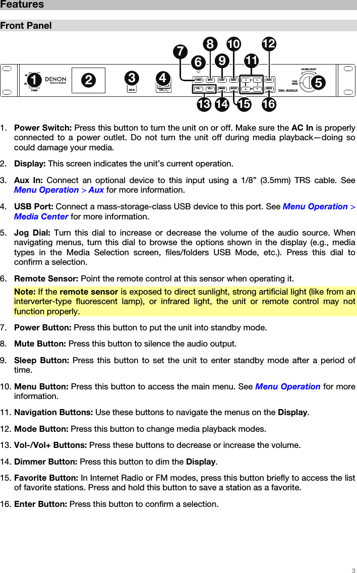 3 Features Front Panel 1. Power Switch: Press this button to turn the unit on or off. Make sure the AC In is properlyconnected to a power outlet. Do not turn the unit off during media playback—doing socould damage your media.2. Display: This screen indicates the unit’s current operation.3. Aux In: Connect an optional device to this input using a 1/8” (3.5mm) TRS cable. SeeMenu Operation &gt; Aux for more information.4. USB Port: Connect a mass-storage-class USB device to this port. See Menu Operation &gt;Media Center for more information.5. Jog Dial: Turn this dial to increase or decrease the volume of the audio source. Whennavigating menus, turn this dial to browse the options shown in the display (e.g., mediatypes in the Media Selection screen, files/folders USB Mode, etc.). Press this dial toconfirm a selection.6. Remote Sensor: Point the remote control at this sensor when operating it.Note: If the remote sensor is exposed to direct sunlight, strong artificial light (like from aninterverter-type fluorescent lamp), or infrared light, the unit or remote control may notfunction properly.7. Power Button: Press this button to put the unit into standby mode.8. Mute Button: Press this button to silence the audio output.9. Sleep Button: Press this button to set the unit to enter standby mode after a period oftime.10. Menu Button: Press this button to access the main menu. See Menu Operation for moreinformation.11. Navigation Buttons: Use these buttons to navigate the menus on the Display.12. Mode Button: Press this button to change media playback modes.13. Vol-/Vol+ Buttons: Press these buttons to decrease or increase the volume.14. Dimmer Button: Press this button to dim the Display.15. Favorite Button: In Internet Radio or FM modes, press this button briefly to access the listof favorite stations. Press and hold this button to save a station as a favorite.16. Enter Button: Press this button to confirm a selection.DN-300UIVOLUME / SELECTPUSHENTERIRAUX INOFFONPOWER USB5V1APOWER MUTE SLEEP MENU MODEFAVORITEENTERDIMMERVOL+VOL-12567891011121513 14 1634