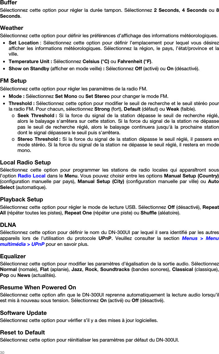   30   Buffer Sélectionnez cette option pour régler la durée tampon. Sélectionnez 2 Seconds, 4 Seconds ou 8 Seconds.  Weather Sélectionnez cette option pour définir les préférences d’affichage des informations météorologiques. • Set Location : Sélectionnez cette option pour définir l’emplacement pour lequel vous désirez afficher les informations météorologiques. Sélectionnez la région, le pays, l’état/province et la ville. • Temperature Unit : Sélectionnez Celsius (°C) ou Fahrenheit (°F). • Show on Standby (afficher en mode veille) : Sélectionnez Off (activé) ou On (désactivé).  FM Setup Sélectionnez cette option pour régler les paramètres de la radio FM. • Mode : Sélectionnez Set Mono ou Set Stereo pour changer le mode FM. • Threshold : Sélectionnez cette option pour modifier le seuil de recherche et le seuil stéréo pour la radio FM. Pour chacun, sélectionnez Strong (fort), Default (défaut) ou Weak (faible). o Seek Threshold : Si la force du signal de la station dépasse le seuil de recherche réglé, alors le balayage s&apos;arrêtera sur cette station. Si la force du signal de la station ne dépasse pas le seuil de recherche réglé, alors le balayage continuera jusqu&apos;à la prochaine station dont le signal dépassera le seuil puis s&apos;arrêtera. o Stereo Threshold : Si la force du signal de la station dépasse le seuil réglé, il passera en mode stéréo. Si la force du signal de la station ne dépasse le seuil réglé, il restera en mode mono.  Local Radio Setup Sélectionnez cette option pour programmer les stations de radio locales qui apparaîtront sous l’option Radio Local dans le Menu. Vous pouvez choisir entre les options Manual Setup (Country) (configuration manuelle par pays), Manual Setup (City) (configuration manuelle par ville) ou Auto Select (automatique).  Playback Setup Sélectionnez cette option pour régler le mode de lecture USB. Sélectionnez Off (désactivé), Repeat All (répéter toutes les pistes), Repeat One (répéter une piste) ou Shuffle (aléatoire).  DLNA Sélectionnez cette option pour définir le nom du DN-300UI par lequel il sera identifié par les autres appareils lors de l’utilisation du protocole UPnP. Veuillez consulter la section Menus &gt; Menu multimédia &gt; UPnP pour en savoir plus.  Equalizer Sélectionnez cette option pour modifier les paramètres d’égalisation de la sortie audio. Sélectionnez Normal (nomale), Flat (aplanie), Jazz, Rock, Soundtracks (bandes sonores), Classical (classique), Pop ou News (actualités).  Resume When Powered On Sélectionnez cette option afin que le DN-300UI reprenne automatiquement la lecture audio lorsqu’il est mis à nouveau sous tension. Sélectionnez On (activé) ou Off (désactivé).  Software Update Sélectionnez cette option pour vérifier s’il y a des mises à jour logicielles.  Reset to Default Sélectionnez cette option pour réinitialiser les paramètres par défaut du DN-300UI. 