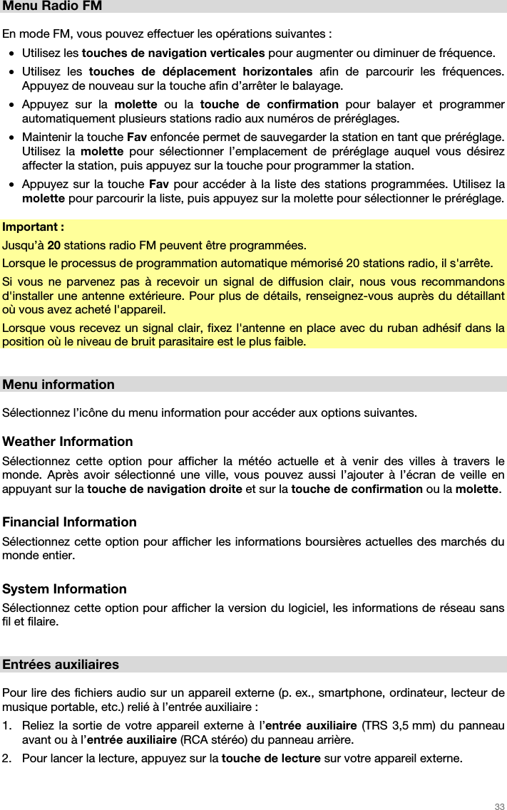   33   Menu Radio FM  En mode FM, vous pouvez effectuer les opérations suivantes : • Utilisez les touches de navigation verticales pour augmenter ou diminuer de fréquence. • Utilisez les touches de déplacement horizontales afin de parcourir les fréquences. Appuyez de nouveau sur la touche afin d’arrêter le balayage. • Appuyez sur la molette ou la touche de confirmation pour balayer et programmer automatiquement plusieurs stations radio aux numéros de préréglages. • Maintenir la touche Fav enfoncée permet de sauvegarder la station en tant que préréglage. Utilisez la molette  pour sélectionner l’emplacement de préréglage auquel vous désirez affecter la station, puis appuyez sur la touche pour programmer la station. • Appuyez sur la touche Fav pour accéder à la liste des stations programmées. Utilisez la molette pour parcourir la liste, puis appuyez sur la molette pour sélectionner le préréglage.  Important : Jusqu’à 20 stations radio FM peuvent être programmées. Lorsque le processus de programmation automatique mémorisé 20 stations radio, il s&apos;arrête. Si vous ne parvenez pas à recevoir un signal de diffusion clair, nous vous recommandons d&apos;installer une antenne extérieure. Pour plus de détails, renseignez-vous auprès du détaillant où vous avez acheté l&apos;appareil. Lorsque vous recevez un signal clair, fixez l&apos;antenne en place avec du ruban adhésif dans la position où le niveau de bruit parasitaire est le plus faible.   Menu information  Sélectionnez l’icône du menu information pour accéder aux options suivantes.  Weather Information Sélectionnez cette option pour afficher la météo actuelle et à venir des villes à travers le monde. Après avoir sélectionné une ville, vous pouvez aussi l’ajouter à l’écran de veille en appuyant sur la touche de navigation droite et sur la touche de confirmation ou la molette.  Financial Information Sélectionnez cette option pour afficher les informations boursières actuelles des marchés du monde entier.  System Information Sélectionnez cette option pour afficher la version du logiciel, les informations de réseau sans fil et filaire.   Entrées auxiliaires  Pour lire des fichiers audio sur un appareil externe (p. ex., smartphone, ordinateur, lecteur de musique portable, etc.) relié à l’entrée auxiliaire : 1. Reliez la sortie de votre appareil externe à l’entrée auxiliaire (TRS 3,5 mm) du panneau avant ou à l’entrée auxiliaire (RCA stéréo) du panneau arrière.  2. Pour lancer la lecture, appuyez sur la touche de lecture sur votre appareil externe.  