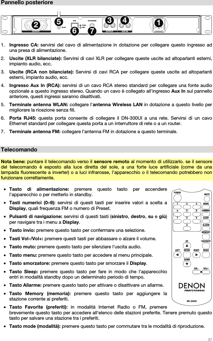   37   Pannello posteriore  RLWLANRJ45 FM ANTENNA R L R LTX/RXLINKOUTPUT OUTPUT AUX IN1234567  1. Ingresso CA: servirsi del cavo di alimentazione in dotazione per collegare questo ingresso ad una presa di alimentazione.  2. Uscite (XLR bilanciate): Servirsi di cavi XLR per collegare queste uscite ad altoparlanti esterni, impianto audio, ecc.  3. Uscite (RCA non bilanciate): Servirsi di cavi RCA per collegare queste uscite ad altoparlanti esterni, impianto audio, ecc. 4. Ingresso Aux In (RCA): servirsi di un cavo RCA stereo standard per collegare una fonte audio opzionale a questo ingresso stereo. Quando un cavo è collegato all&apos;ingresso Aux In sul pannello anteriore, questi ingressi saranno disattivati. 5. Terminale antenna WLAN: collegare l&apos;antenna Wireless LAN in dotazione a questo livello per migliorare la ricezione senza fili. 6. Porta RJ45: questa porta consente di collegare il DN-300UI a una rete. Servirsi di un cavo Ethernet standard per collegare questa porta a un interruttore di rete o a un router.  7. Terminale antenna FM: collegare l’antenna FM in dotazione a questo terminale.   Telecomando  Nota bene: puntare il telecomando verso il sensore remoto al momento di utilizzarlo. se il sensore del telecomando è esposto alla luce diretta del sole, a una forte luce artificiale (come da una lampada fluorescente a inverter) o a luci infrarosse, l’apparecchio o il telecomando potrebbero non funzionare correttamente.  • Tasto di alimentazione: premere questo tasto per accendere l&apos;apparecchio o per metterlo in standby. • Tasti numerici (0–9): servirsi di questi tasti per inserire valori a scelta a Display, quali frequenza FM o numero di Preset. • Pulsanti di navigazione: servirsi di questi tasti (sinistro, destro, su e giù) per navigare tra i menu a Display. • Tasto invio: premere questo tasto per confermare una selezione. • Tasti Vol-/Vol+: premere questi tasti per abbassare o alzare il volume. • Tasto muto: premere questo tasto per silenziare l&apos;uscita audio. • Tasto menu: premere questo tasto per accedere al menu principale. • Tasto smorzatore: premere questo tasto per smorzare il Display. • Tasto Sleep: premere questo tasto per fare in modo che l&apos;apparecchio entri in modalità standby dopo un determinato periodo di tempo. • Tasto Allarme: premere questo tasto per attivare o disattivare un allarme. • Tasto Memory (memoria): premere questo tasto per aggiungere la stazione corrente ai preferiti. • Tasto Favorite (preferiti): in modalità Internet Radio o FM, premere brevemente questo tasto per accedere all&apos;elenco delle stazioni preferite. Tenere premuto questo tasto per salvare una stazione tra i preferiti. • Tasto mode (modalità): premere questo tasto per commutare tra le modalità di riproduzione. MENUMUTEPOWERDN-300UI321DIMMER654SLEEP9RIGHT8ALARMMEMORY07FAVO RITEUPMODEENTERDOWNVOL-VOL+LEFT