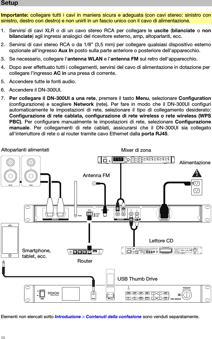   38   Setup  Importante: collegare tutti i cavi in maniera sicura e adeguata (con cavi stereo: sinistro con sinistro, destro con destro) e non unirli in un fascio unico con il cavo di alimentazione. 1. Servirsi di cavi XLR o di un cavo stereo RCA per collegare le uscite  (bilanciate o non bilanciate) agli ingressi analogici del ricevitore esterno, amp, altoparlanti, ecc. 2. Servirsi di cavi stereo RCA o da 1/8” (3,5 mm) per collegare qualsiasi dispositivo esterno opzionale all&apos;ingresso Aux In posto sulla parte anteriore o posteriore dell&apos;apparecchio. 3. Se necessario, collegare l&apos;antenna WLAN e l&apos;antenna FM sul retro dell&apos;apparecchio. 4. Dopo aver effettuato tutti i collegamenti, servirsi del cavo di alimentazione in dotazione per collegare l’ingresso AC in una presa di corrente. 5. Accendere tutte le fonti audio. 6. Accendere il DN-300UI. 7. Per collegare il DN-300UI a una rete, premere il tasto Menu, selezionare Configuration (configurazione) e scegliere Network (rete). Per fare in modo che il DN-300UI configuri automaticamente le impostazioni di rete, selezionare il tipo di collegamento desiderato: Configurazione di rete cablata, configurazione di rete wireless o rete wireless (WPS PBC). Per configurare manualmente le impostazioni di rete, selezionare Configurazione manuale. Per collegamenti di rete cablati, assicurarsi che il DN-300UI sia collegato all&apos;interruttore di rete o al router tramite cavo Ethernet dalla porta RJ45.    RLWLANRJ45 FM ANTENNA R L R LTX/RXLINKOUTPUT OUTPUT AUX INDN-300UIVOLUME / SELECTPUSHENTERIRAUX INOFFONPOWER USB5V1APOWER MUTE SLEEP MENU MODEFAVORITEENTERDIMMERVOL+VOL-   Elementi non elencati sotto Introduzione &gt; Contenuti della confezione sono venduti separatamente.  Altoparlanti alimentati Alimentazione Mixer di zonaUSB Thumb Drive Lettore CD Router Smartphone, tablet, ecc. Antenna FM