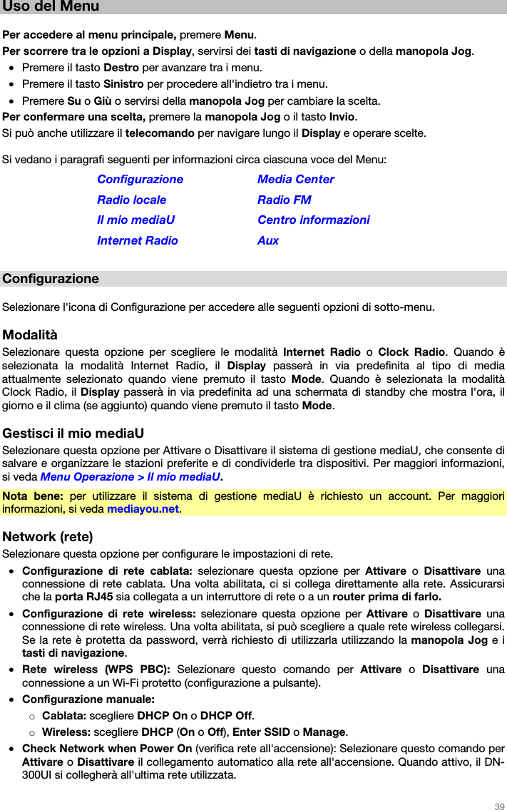   39   Uso del Menu  Per accedere al menu principale, premere Menu. Per scorrere tra le opzioni a Display, servirsi dei tasti di navigazione o della manopola Jog. • Premere il tasto Destro per avanzare tra i menu. • Premere il tasto Sinistro per procedere all&apos;indietro tra i menu. • Premere Su o Giù o servirsi della manopola Jog per cambiare la scelta. Per confermare una scelta, premere la manopola Jog o il tasto Invio. Si può anche utilizzare il telecomando per navigare lungo il Display e operare scelte.  Si vedano i paragrafi seguenti per informazioni circa ciascuna voce del Menu: Configurazione Media Center Radio locale  Radio FM Il mio mediaU  Centro informazioni Internet Radio  Aux  Configurazione  Selezionare l&apos;icona di Configurazione per accedere alle seguenti opzioni di sotto-menu.  Modalità Selezionare questa opzione per scegliere le modalità Internet Radio o  Clock Radio. Quando è selezionata la modalità Internet Radio, il Display passerà in via predefinita al tipo di media attualmente selezionato quando viene premuto il tasto Mode. Quando è selezionata la modalità Clock Radio, il Display passerà in via predefinita ad una schermata di standby che mostra l&apos;ora, il giorno e il clima (se aggiunto) quando viene premuto il tasto Mode.  Gestisci il mio mediaU Selezionare questa opzione per Attivare o Disattivare il sistema di gestione mediaU, che consente di salvare e organizzare le stazioni preferite e di condividerle tra dispositivi. Per maggiori informazioni, si veda Menu Operazione &gt; Il mio mediaU. Nota bene: per utilizzare il sistema di gestione mediaU è richiesto un account. Per maggiori informazioni, si veda mediayou.net.  Network (rete) Selezionare questa opzione per configurare le impostazioni di rete. • Configurazione di rete cablata: selezionare questa opzione per Attivare o Disattivare una connessione di rete cablata. Una volta abilitata, ci si collega direttamente alla rete. Assicurarsi che la porta RJ45 sia collegata a un interruttore di rete o a un router prima di farlo. • Configurazione di rete wireless: selezionare questa opzione per Attivare o Disattivare una connessione di rete wireless. Una volta abilitata, si può scegliere a quale rete wireless collegarsi. Se la rete è protetta da password, verrà richiesto di utilizzarla utilizzando la manopola Jog e i tasti di navigazione. • Rete wireless (WPS PBC): Selezionare questo comando per Attivare o Disattivare una connessione a un Wi-Fi protetto (configurazione a pulsante). • Configurazione manuale: o Cablata: scegliere DHCP On o DHCP Off. o Wireless: scegliere DHCP (On o Off), Enter SSID o Manage. • Check Network when Power On (verifica rete all&apos;accensione): Selezionare questo comando per Attivare o Disattivare il collegamento automatico alla rete all&apos;accensione. Quando attivo, il DN-300UI si collegherà all&apos;ultima rete utilizzata. 
