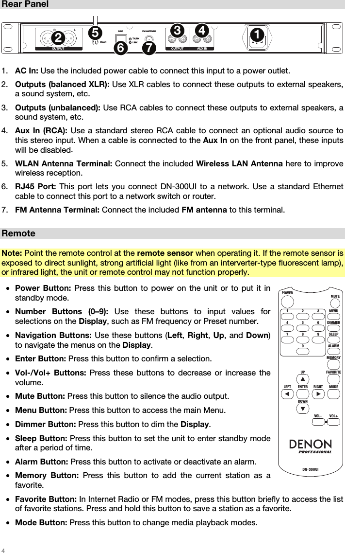 4 Rear Panel RLWLANRJ45 FM ANTENNA R L R LTX/RXLINKOUTPUT OUTPUT AUX IN12345671. AC In: Use the included power cable to connect this input to a power outlet.2. Outputs (balanced XLR): Use XLR cables to connect these outputs to external speakers,a sound system, etc.3. Outputs (unbalanced): Use RCA cables to connect these outputs to external speakers, asound system, etc.4. Aux In (RCA): Use a standard stereo RCA cable to connect an optional audio source tothis stereo input. When a cable is connected to the Aux In on the front panel, these inputswill be disabled.5. WLAN Antenna Terminal: Connect the included Wireless LAN Antenna here to improvewireless reception.6. RJ45 Port: This port lets you connect DN-300UI to a network. Use a standard Ethernetcable to connect this port to a network switch or router.7. FM Antenna Terminal: Connect the included FM antenna to this terminal.Remote Note: Point the remote control at the remote sensor when operating it. If the remote sensor is exposed to direct sunlight, strong artificial light (like from an interverter-type fluorescent lamp), or infrared light, the unit or remote control may not function properly. •Power Button: Press this button to power on the unit or to put it instandby mode.•Number Buttons (0–9): Use these buttons to input values forselections on the Display, such as FM frequency or Preset number.•Navigation Buttons: Use these buttons (Left, Right, Up, and Down)to navigate the menus on the Display.•Enter Button: Press this button to confirm a selection.•Vol-/Vol+ Buttons: Press these buttons to decrease or increase thevolume.•Mute Button: Press this button to silence the audio output.•Menu Button: Press this button to access the main Menu.•Dimmer Button: Press this button to dim the Display.•Sleep Button: Press this button to set the unit to enter standby modeafter a period of time.•Alarm Button: Press this button to activate or deactivate an alarm.•Memory Button: Press this button to add the current station as afavorite.•Favorite Button: In Internet Radio or FM modes, press this button briefly to access the listof favorite stations. Press and hold this button to save a station as a favorite.•Mode Button: Press this button to change media playback modes.MENUMUTEPOWERDN-300UI321DIMMER654SLEEP9RIGHT8ALARMMEMORY07FAVO RITEUPMODEENTERDOWNVOL-VOL+LEFT