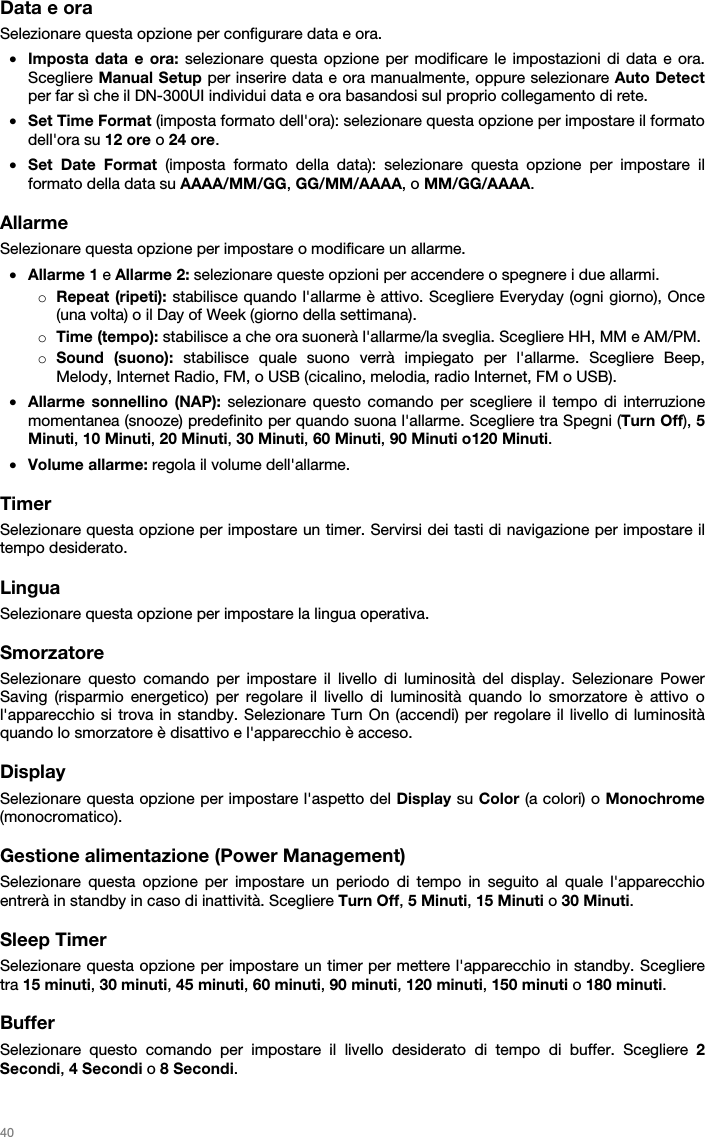   40   Data e ora Selezionare questa opzione per configurare data e ora. • Imposta data e ora: selezionare questa opzione per modificare le impostazioni di data e ora. Scegliere Manual Setup per inserire data e ora manualmente, oppure selezionare Auto Detect per far sì che il DN-300UI individui data e ora basandosi sul proprio collegamento di rete. • Set Time Format (imposta formato dell&apos;ora): selezionare questa opzione per impostare il formato dell&apos;ora su 12 ore o 24 ore. • Set Date Format (imposta formato della data): selezionare questa opzione per impostare il formato della data su AAAA/MM/GG, GG/MM/AAAA, o MM/GG/AAAA.  Allarme Selezionare questa opzione per impostare o modificare un allarme. • Allarme 1 e Allarme 2: selezionare queste opzioni per accendere o spegnere i due allarmi. o Repeat (ripeti): stabilisce quando l&apos;allarme è attivo. Scegliere Everyday (ogni giorno), Once (una volta) o il Day of Week (giorno della settimana). o Time (tempo): stabilisce a che ora suonerà l&apos;allarme/la sveglia. Scegliere HH, MM e AM/PM. o Sound (suono): stabilisce quale suono verrà impiegato per l&apos;allarme. Scegliere Beep, Melody, Internet Radio, FM, o USB (cicalino, melodia, radio Internet, FM o USB). • Allarme sonnellino (NAP): selezionare questo comando per scegliere il tempo di interruzione momentanea (snooze) predefinito per quando suona l&apos;allarme. Scegliere tra Spegni (Turn Off), 5 Minuti, 10 Minuti, 20 Minuti, 30 Minuti, 60 Minuti, 90 Minuti o120 Minuti. • Volume allarme: regola il volume dell&apos;allarme.  Timer Selezionare questa opzione per impostare un timer. Servirsi dei tasti di navigazione per impostare il tempo desiderato.  Lingua Selezionare questa opzione per impostare la lingua operativa.  Smorzatore Selezionare questo comando per impostare il livello di luminosità del display. Selezionare Power Saving (risparmio energetico) per regolare il livello di luminosità quando lo smorzatore è attivo o l&apos;apparecchio si trova in standby. Selezionare Turn On (accendi) per regolare il livello di luminosità quando lo smorzatore è disattivo e l&apos;apparecchio è acceso.  Display  Selezionare questa opzione per impostare l&apos;aspetto del Display su Color (a colori) o Monochrome (monocromatico).  Gestione alimentazione (Power Management) Selezionare questa opzione per impostare un periodo di tempo in seguito al quale l&apos;apparecchio entrerà in standby in caso di inattività. Scegliere Turn Off, 5 Minuti, 15 Minuti o 30 Minuti.  Sleep Timer Selezionare questa opzione per impostare un timer per mettere l&apos;apparecchio in standby. Scegliere tra 15 minuti, 30 minuti, 45 minuti, 60 minuti, 90 minuti, 120 minuti, 150 minuti o 180 minuti.  Buffer Selezionare questo comando per impostare il livello desiderato di tempo di buffer. Scegliere 2 Secondi, 4 Secondi o 8 Secondi.  