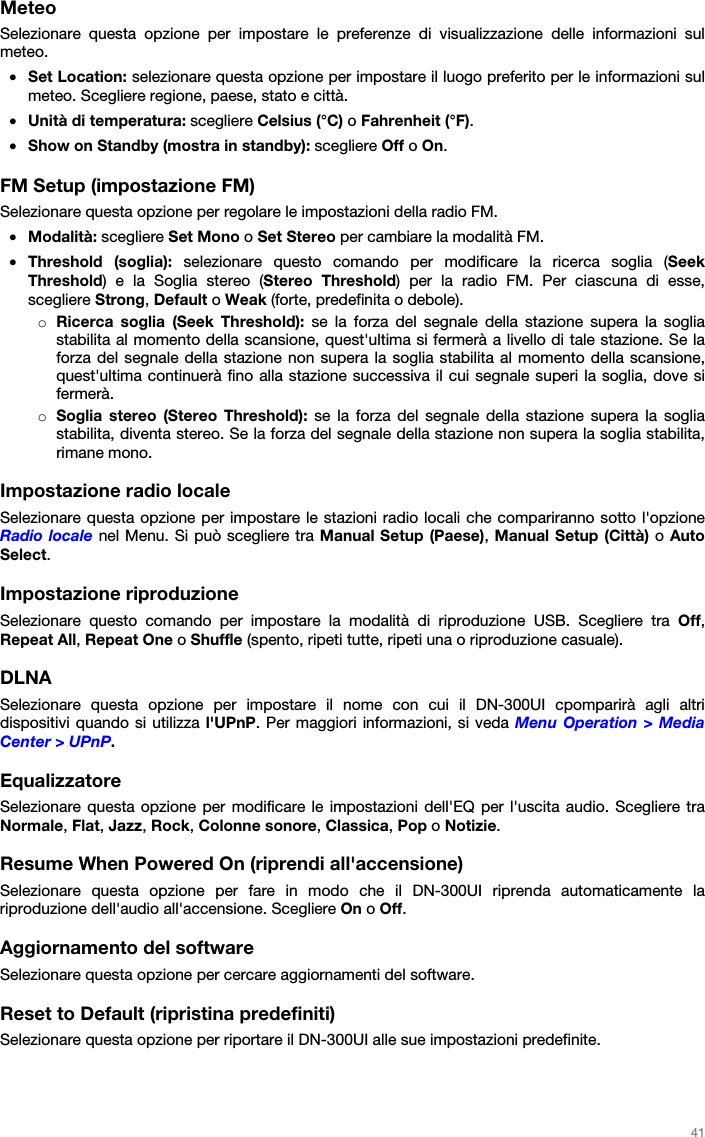   41   Meteo Selezionare questa opzione per impostare le preferenze di visualizzazione delle informazioni sul meteo. • Set Location: selezionare questa opzione per impostare il luogo preferito per le informazioni sul meteo. Scegliere regione, paese, stato e città. • Unità di temperatura: scegliere Celsius (°C) o Fahrenheit (°F). • Show on Standby (mostra in standby): scegliere Off o On.  FM Setup (impostazione FM) Selezionare questa opzione per regolare le impostazioni della radio FM. • Modalità: scegliere Set Mono o Set Stereo per cambiare la modalità FM. • Threshold (soglia): selezionare questo comando per modificare la ricerca soglia (Seek Threshold) e la Soglia stereo (Stereo Threshold) per la radio FM. Per ciascuna di esse, scegliere Strong, Default o Weak (forte, predefinita o debole). o Ricerca soglia (Seek Threshold): se la forza del segnale della stazione supera la soglia stabilita al momento della scansione, quest&apos;ultima si fermerà a livello di tale stazione. Se la forza del segnale della stazione non supera la soglia stabilita al momento della scansione, quest&apos;ultima continuerà fino alla stazione successiva il cui segnale superi la soglia, dove si fermerà. o Soglia stereo (Stereo Threshold): se la forza del segnale della stazione supera la soglia stabilita, diventa stereo. Se la forza del segnale della stazione non supera la soglia stabilita, rimane mono.  Impostazione radio locale Selezionare questa opzione per impostare le stazioni radio locali che compariranno sotto l&apos;opzione Radio locale nel Menu. Si può scegliere tra Manual Setup (Paese), Manual Setup (Città) o Auto Select.  Impostazione riproduzione Selezionare questo comando per impostare la modalità di riproduzione USB. Scegliere tra Off, Repeat All, Repeat One o Shuffle (spento, ripeti tutte, ripeti una o riproduzione casuale).  DLNA Selezionare questa opzione per impostare il nome con cui il DN-300UI cpomparirà agli altri dispositivi quando si utilizza l&apos;UPnP. Per maggiori informazioni, si veda Menu Operation &gt; Media Center &gt; UPnP.  Equalizzatore Selezionare questa opzione per modificare le impostazioni dell&apos;EQ per l&apos;uscita audio. Scegliere tra Normale, Flat, Jazz, Rock, Colonne sonore, Classica, Pop o Notizie.  Resume When Powered On (riprendi all&apos;accensione) Selezionare questa opzione per fare in modo che il DN-300UI riprenda automaticamente la riproduzione dell&apos;audio all&apos;accensione. Scegliere On o Off.  Aggiornamento del software Selezionare questa opzione per cercare aggiornamenti del software.  Reset to Default (ripristina predefiniti) Selezionare questa opzione per riportare il DN-300UI alle sue impostazioni predefinite.  