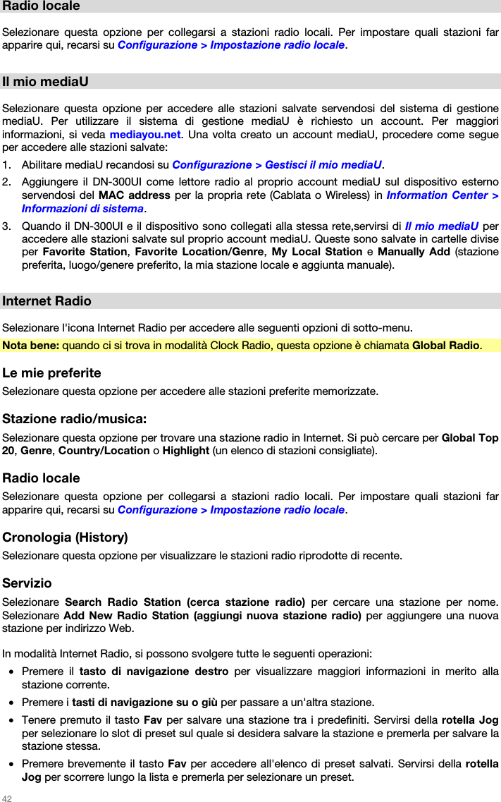   42   Radio locale  Selezionare questa opzione per collegarsi a stazioni radio locali. Per impostare quali stazioni far apparire qui, recarsi su Configurazione &gt; Impostazione radio locale.  Il mio mediaU  Selezionare questa opzione per accedere alle stazioni salvate servendosi del sistema di gestione mediaU. Per utilizzare il sistema di gestione mediaU è richiesto un account. Per maggiori informazioni, si veda mediayou.net. Una volta creato un account mediaU, procedere come segue per accedere alle stazioni salvate: 1. Abilitare mediaU recandosi su Configurazione &gt; Gestisci il mio mediaU. 2. Aggiungere il DN-300UI come lettore radio al proprio account mediaU sul dispositivo esterno servendosi del MAC address per la propria rete (Cablata o Wireless) in Information Center &gt; Informazioni di sistema. 3. Quando il DN-300UI e il dispositivo sono collegati alla stessa rete,servirsi di Il mio mediaU per accedere alle stazioni salvate sul proprio account mediaU. Queste sono salvate in cartelle divise per  Favorite Station,  Favorite Location/Genre,  My Local Station e Manually Add (stazione preferita, luogo/genere preferito, la mia stazione locale e aggiunta manuale).  Internet Radio  Selezionare l&apos;icona Internet Radio per accedere alle seguenti opzioni di sotto-menu. Nota bene: quando ci si trova in modalità Clock Radio, questa opzione è chiamata Global Radio.   Le mie preferite Selezionare questa opzione per accedere alle stazioni preferite memorizzate.  Stazione radio/musica: Selezionare questa opzione per trovare una stazione radio in Internet. Si può cercare per Global Top 20, Genre, Country/Location o Highlight (un elenco di stazioni consigliate).  Radio locale Selezionare questa opzione per collegarsi a stazioni radio locali. Per impostare quali stazioni far apparire qui, recarsi su Configurazione &gt; Impostazione radio locale.  Cronologia (History) Selezionare questa opzione per visualizzare le stazioni radio riprodotte di recente.  Servizio Selezionare  Search Radio Station (cerca stazione radio) per cercare una stazione per nome. Selezionare Add New Radio Station (aggiungi nuova stazione radio) per aggiungere una nuova stazione per indirizzo Web.  In modalità Internet Radio, si possono svolgere tutte le seguenti operazioni: • Premere il tasto di navigazione destro per visualizzare maggiori informazioni in merito alla stazione corrente. • Premere i tasti di navigazione su o giù per passare a un&apos;altra stazione. • Tenere premuto il tasto Fav per salvare una stazione tra i predefiniti. Servirsi della rotella Jog per selezionare lo slot di preset sul quale si desidera salvare la stazione e premerla per salvare la stazione stessa. • Premere brevemente il tasto Fav per accedere all&apos;elenco di preset salvati. Servirsi della rotella Jog per scorrere lungo la lista e premerla per selezionare un preset. 