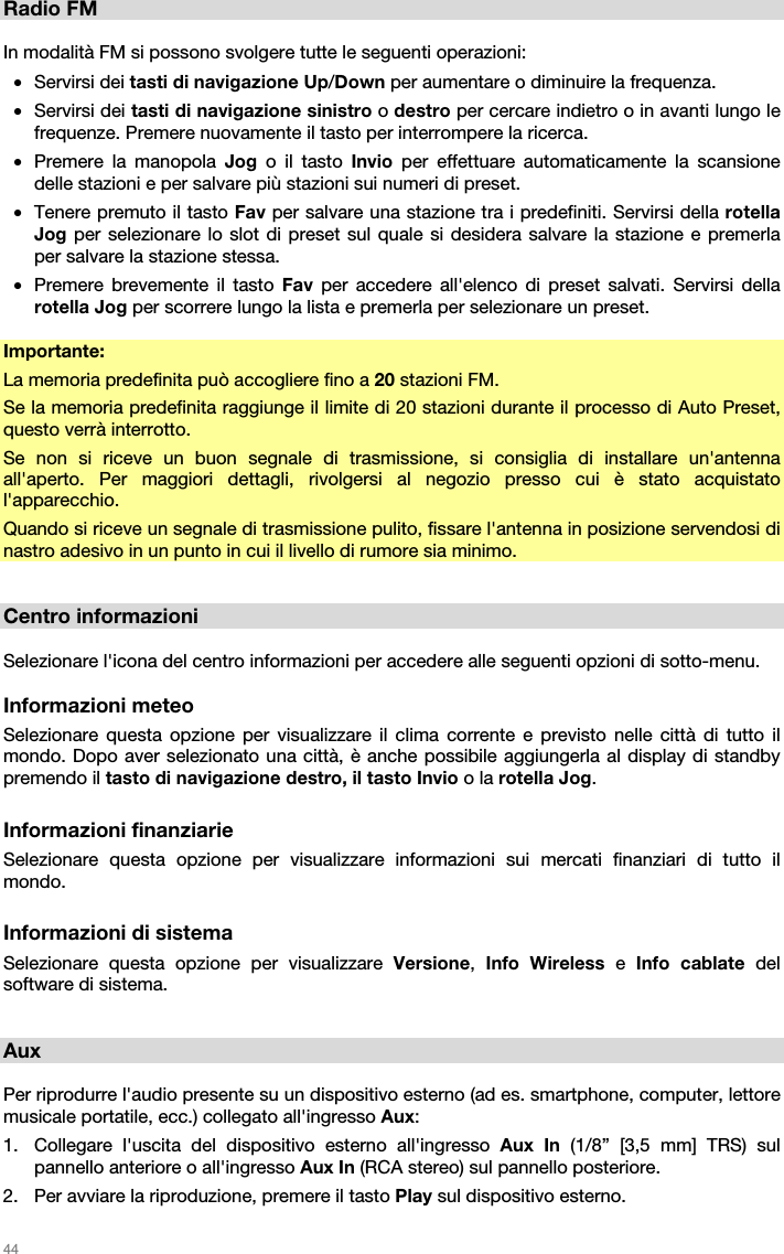   44   Radio FM  In modalità FM si possono svolgere tutte le seguenti operazioni: • Servirsi dei tasti di navigazione Up/Down per aumentare o diminuire la frequenza. • Servirsi dei tasti di navigazione sinistro o destro per cercare indietro o in avanti lungo le frequenze. Premere nuovamente il tasto per interrompere la ricerca. • Premere la manopola Jog  o il tasto Invio  per effettuare automaticamente la scansione delle stazioni e per salvare più stazioni sui numeri di preset. • Tenere premuto il tasto Fav per salvare una stazione tra i predefiniti. Servirsi della rotella Jog per selezionare lo slot di preset sul quale si desidera salvare la stazione e premerla per salvare la stazione stessa. • Premere brevemente il tasto Fav per accedere all&apos;elenco di preset salvati. Servirsi della rotella Jog per scorrere lungo la lista e premerla per selezionare un preset.  Importante: La memoria predefinita può accogliere fino a 20 stazioni FM. Se la memoria predefinita raggiunge il limite di 20 stazioni durante il processo di Auto Preset, questo verrà interrotto. Se non si riceve un buon segnale di trasmissione, si consiglia di installare un&apos;antenna all&apos;aperto. Per maggiori dettagli, rivolgersi al negozio presso cui è stato acquistato l&apos;apparecchio. Quando si riceve un segnale di trasmissione pulito, fissare l&apos;antenna in posizione servendosi di nastro adesivo in un punto in cui il livello di rumore sia minimo.   Centro informazioni  Selezionare l&apos;icona del centro informazioni per accedere alle seguenti opzioni di sotto-menu.  Informazioni meteo Selezionare questa opzione per visualizzare il clima corrente e previsto nelle città di tutto il mondo. Dopo aver selezionato una città, è anche possibile aggiungerla al display di standby premendo il tasto di navigazione destro, il tasto Invio o la rotella Jog.  Informazioni finanziarie Selezionare questa opzione per visualizzare informazioni sui mercati finanziari di tutto il mondo.  Informazioni di sistema Selezionare questa opzione per visualizzare Versione,  Info Wireless e Info cablate del software di sistema.    Aux  Per riprodurre l&apos;audio presente su un dispositivo esterno (ad es. smartphone, computer, lettore musicale portatile, ecc.) collegato all&apos;ingresso Aux: 1. Collegare l&apos;uscita del dispositivo esterno all&apos;ingresso Aux In (1/8” [3,5 mm] TRS) sul pannello anteriore o all&apos;ingresso Aux In (RCA stereo) sul pannello posteriore. 2. Per avviare la riproduzione, premere il tasto Play sul dispositivo esterno. 