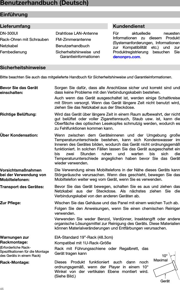   46   Benutzerhandbuch (Deutsch)  Einführung  Lieferumfang  KundendienstDN-300UI  Drahtlose LAN-Antenne Für aktuelledie neuesten Informationen zu diesem Produkt (Systemanforderungen, Informationen zur Kompatibilität etc.) und zur Produktregistrierung besuchen Sie denonpro.com.  Rack-Ohren mit Schrauben  FM-ZimmerantenneNetzkabel BenutzerhandbuchFernbedienung Sicherheitshinweise und Garantieinformationen  Sicherheitshinweise  Bitte beachten Sie auch das mitgelieferte Handbuch für Sicherheitshinweise und Garantieinformationen.  Bevor Sie das Gerät einschalten: Sorgen Sie dafür, dass alle Anschlüsse sicher und korrekt sind und dass keine Probleme mit den Verbindungskabeln bestehen. Auch wenn das Gerät ausgeschaltet ist, werden einige Schaltkreise mit Strom versorgt. Wenn das Gerät längere Zeit nicht benutzt wird, ziehen Sie das Netzkabel aus der Steckdose. Richtige Belüftung:  Wird das Gerät über längere Zeit in einem Raum aufbewahrt, der nicht gut belüftet oder voller Zigarettenrauch, Staub usw. ist, kann die Oberfläche des optischen Lesekopfes schmutzig werden, wodurch es zu Fehlfunktionen kommen kann. Über Kondensation: Wenn zwischen dem Geräteinneren und der Umgebung große Temperaturunterschiede  bestehen, kann sich Kondenswasser im Inneren des Gerätes bilden, wodurch das Gerät nicht ordnungsgemäß funktioniert. In solchen Fällen lassen Sie das Gerät ausgeschaltet ein bis zwei Stunden ruhen und warten bis sich die Temperaturunterschiede  angeglichen haben bevor Sie das Gerät wieder verwenden. Vorsichtsmaßnahmen  bei der Verwendung von Mobiltelefonen: Die Verwendung eines Mobiltelefons in der Nähe dieses Geräts kann Störgeräusche verursachen. Wenn dies geschieht, bewegen Sie das Mobiltelefon weiter weg vom Gerät, wenn Sie es verwenden. Transport des Gerätes: Bevor Sie das Gerät bewegen, schalten Sie es aus und ziehen das Netzkabel aus der Steckdose. Als nächstes ziehen Sie die Verbindungskabel von den anderen Geräten ab. Zur Pflege: Wischen Sie das Gehäuse und das Panel mit einem weichen Tuch ab. Folgen Sie den Anweisungen, wenn Sie einen chemischen Reiniger verwenden. Verwenden Sie weder Benzol, Verdünner, Insektengift oder andere organische Lösungsmittel zur Reinigung des Geräts. Diese Materialien können Materialveränderungen und Entfärbungen verursachen. Warnungen zur Rackmontage: (Erforderliche Rack-Spezifikationen für die Montage des Geräts in einem Rack) EIA-Standard 19”-Rack (48.3cm)  Kompatibel mit 1U-Rack-Größe Rack mit Führungsschiene oder Regalbrett, das Gerät tragen kann Rack-Montage: Dieses Produkt funktioniert auch dann noch ordnungsgemäß, wenn der Player in einem 10° Winkel von der vertikalen Ebene montiert wird. (Siehe Bild.) Gerät 10° Maximal 