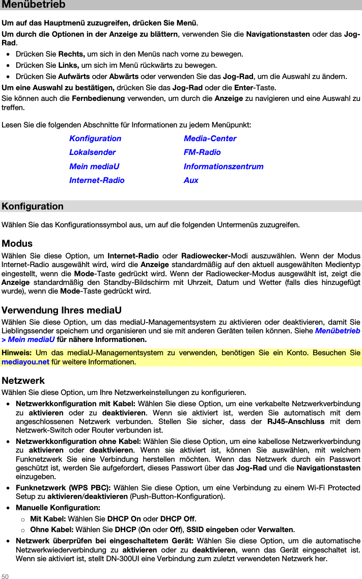   50   Menübetrieb  Um auf das Hauptmenü zuzugreifen, drücken Sie Menü. Um durch die Optionen in der Anzeige zu blättern, verwenden Sie die Navigationstasten oder das Jog-Rad. • Drücken Sie Rechts, um sich in den Menüs nach vorne zu bewegen. • Drücken Sie Links, um sich im Menü rückwärts zu bewegen. • Drücken Sie Aufwärts oder Abwärts oder verwenden Sie das Jog-Rad, um die Auswahl zu ändern. Um eine Auswahl zu bestätigen, drücken Sie das Jog-Rad oder die Enter-Taste. Sie können auch die Fernbedienung verwenden, um durch die Anzeige zu navigieren und eine Auswahl zu treffen.  Lesen Sie die folgenden Abschnitte für Informationen zu jedem Menüpunkt: Konfiguration Media-Center Lokalsender FM-Radio Mein mediaU  Informationszentrum Internet-Radio Aux  Konfiguration  Wählen Sie das Konfigurationssymbol aus, um auf die folgenden Untermenüs zuzugreifen.  Modus Wählen Sie diese Option, um Internet-Radio  oder  Radiowecker-Modi auszuwählen. Wenn der Modus Internet-Radio ausgewählt wird, wird die Anzeige standardmäßig auf den aktuell ausgewählten Medientyp eingestellt, wenn die Mode-Taste gedrückt wird. Wenn der Radiowecker-Modus ausgewählt ist, zeigt die Anzeige standardmäßig den Standby-Bildschirm mit Uhrzeit, Datum und Wetter (falls dies hinzugefügt wurde), wenn die Mode-Taste gedrückt wird.  Verwendung Ihres mediaU Wählen Sie diese Option, um das mediaU-Managementsystem zu aktivieren oder deaktivieren, damit Sie Lieblingssender speichern und organisieren und sie mit anderen Geräten teilen können. Siehe Menübetrieb &gt; Mein mediaU für nähere Informationen. Hinweis: Um das mediaU-Managementsystem zu verwenden, benötigen Sie ein Konto. Besuchen Sie mediayou.net für weitere Informationen.  Netzwerk Wählen Sie diese Option, um Ihre Netzwerkeinstellungen zu konfigurieren. • Netzwerkkonfiguration mit Kabel: Wählen Sie diese Option, um eine verkabelte Netzwerkverbindung zu  aktivieren oder zu deaktivieren. Wenn sie aktiviert ist, werden Sie automatisch mit dem angeschlossenen Netzwerk verbunden. Stellen Sie sicher, dass der RJ45-Anschluss mit dem Netzwerk-Switch oder Router verbunden ist. • Netzwerkkonfiguration ohne Kabel: Wählen Sie diese Option, um eine kabellose Netzwerkverbindung zu  aktivieren oder deaktivieren. Wenn sie aktiviert ist, können Sie auswählen, mit welchem Funknetzwerk Sie eine Verbindung herstellen möchten. Wenn das Netzwerk durch ein Passwort geschützt ist, werden Sie aufgefordert, dieses Passwort über das Jog-Rad und die Navigationstasten einzugeben. • Funknetzwerk (WPS PBC): Wählen Sie diese Option, um eine Verbindung zu einem Wi-Fi Protected Setup zu aktivieren/deaktivieren (Push-Button-Konfiguration). • Manuelle Konfiguration: o Mit Kabel: Wählen Sie DHCP On oder DHCP Off. o Ohne Kabel: Wählen Sie DHCP (On oder Off), SSID eingeben oder Verwalten. • Netzwerk überprüfen bei eingeschaltetem Gerät: Wählen Sie diese Option, um die automatische Netzwerkwiederverbindung zu aktivieren oder zu deaktivieren, wenn das Gerät eingeschaltet ist. Wenn sie aktiviert ist, stellt DN-300UI eine Verbindung zum zuletzt verwendeten Netzwerk her. 