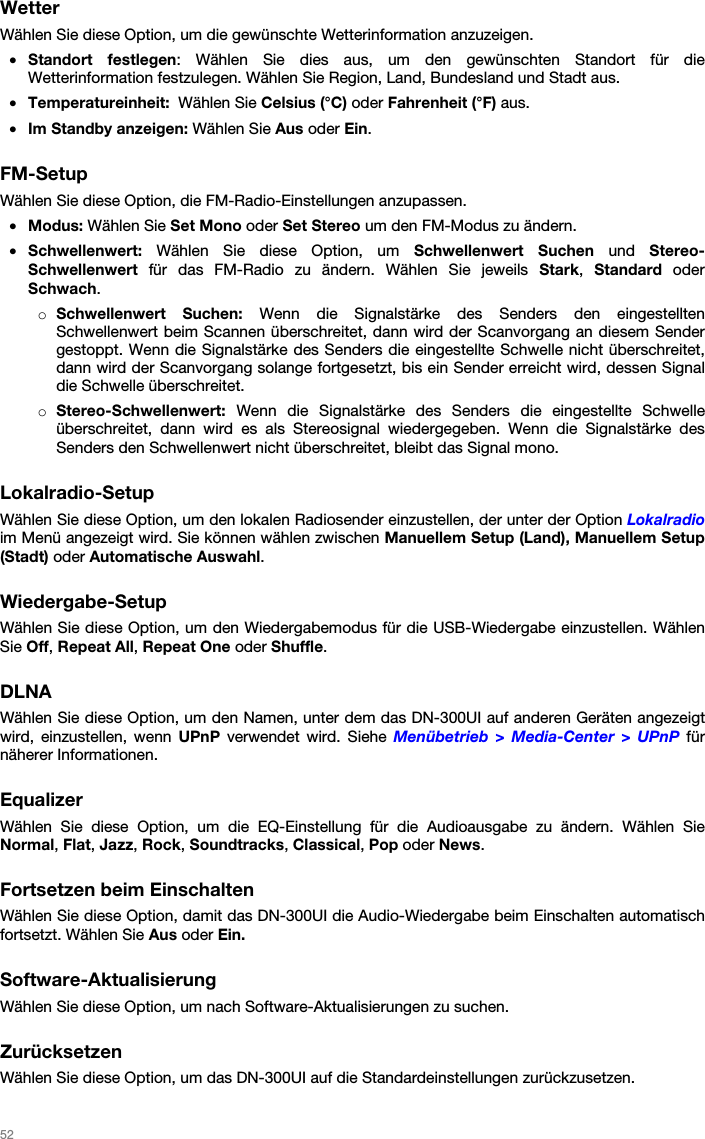   52   Wetter Wählen Sie diese Option, um die gewünschte Wetterinformation anzuzeigen. • Standort festlegen: Wählen Sie dies aus, um den gewünschten Standort für die Wetterinformation festzulegen. Wählen Sie Region, Land, Bundesland und Stadt aus. • Temperatureinheit:  Wählen Sie Celsius (°C) oder Fahrenheit (°F) aus. • Im Standby anzeigen: Wählen Sie Aus oder Ein.  FM-Setup Wählen Sie diese Option, die FM-Radio-Einstellungen anzupassen. • Modus: Wählen Sie Set Mono oder Set Stereo um den FM-Modus zu ändern. • Schwellenwert: Wählen Sie diese Option, um Schwellenwert Suchen und Stereo-Schwellenwert für das FM-Radio zu ändern. Wählen Sie jeweils Stark,  Standard oder Schwach. o Schwellenwert Suchen: Wenn die Signalstärke des Senders den eingestellten Schwellenwert beim Scannen überschreitet, dann wird der Scanvorgang an diesem Sender gestoppt. Wenn die Signalstärke des Senders die eingestellte Schwelle nicht überschreitet, dann wird der Scanvorgang solange fortgesetzt, bis ein Sender erreicht wird, dessen Signal die Schwelle überschreitet. o Stereo-Schwellenwert: Wenn die Signalstärke des Senders die eingestellte Schwelle überschreitet, dann wird es als Stereosignal wiedergegeben. Wenn die Signalstärke des Senders den Schwellenwert nicht überschreitet, bleibt das Signal mono.  Lokalradio-Setup Wählen Sie diese Option, um den lokalen Radiosender einzustellen, der unter der Option Lokalradio im Menü angezeigt wird. Sie können wählen zwischen Manuellem Setup (Land), Manuellem Setup (Stadt) oder Automatische Auswahl.  Wiedergabe-Setup Wählen Sie diese Option, um den Wiedergabemodus für die USB-Wiedergabe einzustellen. Wählen Sie Off, Repeat All, Repeat One oder Shuffle.  DLNA Wählen Sie diese Option, um den Namen, unter dem das DN-300UI auf anderen Geräten angezeigt wird, einzustellen, wenn UPnP verwendet wird. Siehe Menübetrieb &gt; Media-Center &gt; UPnP für näherer Informationen.  Equalizer Wählen Sie diese Option, um die EQ-Einstellung für die Audioausgabe zu ändern. Wählen Sie Normal, Flat, Jazz, Rock, Soundtracks, Classical, Pop oder News.  Fortsetzen beim Einschalten Wählen Sie diese Option, damit das DN-300UI die Audio-Wiedergabe beim Einschalten automatisch fortsetzt. Wählen Sie Aus oder Ein.  Software-Aktualisierung Wählen Sie diese Option, um nach Software-Aktualisierungen zu suchen.  Zurücksetzen Wählen Sie diese Option, um das DN-300UI auf die Standardeinstellungen zurückzusetzen.  