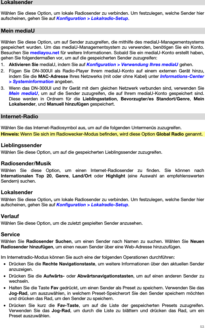   53   Lokalsender  Wählen Sie diese Option, um lokale Radiosender zu verbinden. Um festzulegen, welche Sender hier aufscheinen, gehen Sie auf Konfiguration &gt; Lokalradio-Setup.  Mein mediaU  Wählen Sie diese Option, um auf Sender zuzugreifen, die mithilfe des mediaU-Managementsystems gespeichert wurden. Um das mediaU-Managementsystem zu verwenden, benötigen Sie ein Konto. Besuchen Sie mediayou.net für weitere Informationen. Sobald Sie ein mediaU-Konto erstellt haben, gehen Sie folgendermaßen vor, um auf die gespeicherten Sender zuzugreifen: 1. Aktivieren Sie mediaU, indem Sie auf Konfiguration &gt; Verwendung Ihres mediaU gehen. 2. Fügen Sie DN-300UI als Radio-Player Ihrem mediaU-Konto auf einem externen Gerät hinzu, indem Sie die MAC-Adresse Ihres Netzwerks (mit oder ohne Kabel) unter Informations-Center &gt; Systeminformation angeben. 3. Wenn das DN-300UI und Ihr Gerät mit dem gleichen Netzwerk verbunden sind, verwenden Sie Mein mediaU, um auf die Sender zuzugreifen, die auf Ihrem mediaU-Konto gespeichert sind. Diese werden in Ordnern für die Lieblingsstation,  Bevorzugter/es Standort/Genre,  Mein Lokalsender, und Manuell hinzufügen gespeichert.  Internet-Radio  Wählen Sie das Internet-Radiosymbol aus, um auf die folgenden Untermenüs zuzugreifen. Hinweis: Wenn Sie sich im Radiowecker-Modus befinden, wird diese Option Global Radio genannt.  Lieblingssender Wählen Sie diese Option, um auf die gespeicherten Lieblingssender zuzugreifen.  Radiosender/Musik Wählen Sie diese Option, um einen Internet-Radiosender zu finden. Sie können nach Internationalen Top 20,  Genre,  Land/Ort oder Highlight (eine Auswahl an empfehlenswerten Sendern) suchen.  Lokalsender Wählen Sie diese Option, um lokale Radiosender zu verbinden. Um festzulegen, welche Sender hier aufscheinen, gehen Sie auf Konfiguration &gt; Lokalradio-Setup.  Verlauf Wählen Sie diese Option, um die zuletzt gespielten Sender anzusehen.  Service Wählen Sie Radiosender Suchen, um einen Sender nach Namen zu suchen. Wählen Sie Neuen Radiosender hinzufügen, um einen neuen Sender über eine Web-Adresse hinzuzufügen.  Im Internetradio-Modus können Sie auch eine der folgenden Operationen durchführen: • Drücken Sie die Rechte Navigationstaste, um weitere Informationen über den aktuellen Sender anzuzeigen. • Drücken Sie die Aufwärts- oder Abwärtsnavigationstasten, um auf einen anderen Sender zu wechseln. • Halten Sie die Taste Fav gedrückt, um einen Sender als Preset zu speichern. Verwenden Sie das Jog-Rad, um auszuwählen, in welchem Preset-Speicherort Sie den Sender speichern möchten und drücken das Rad, um den Sender zu speichern. • Drücken Sie kurz die Fav-Taste, um auf die Liste der gespeicherten Presets zuzugreifen. Verwenden Sie das Jog-Rad, um durch die Liste zu blättern und drücken das Rad, um ein Preset auszuwählen. 