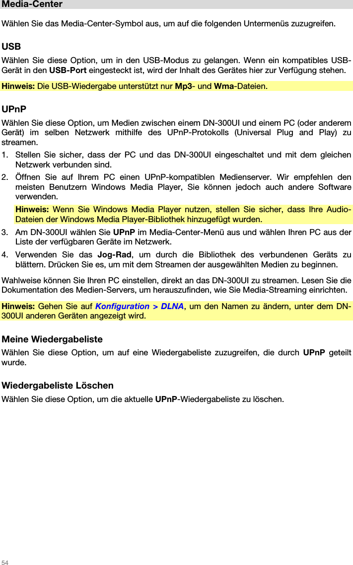   54   Media-Center  Wählen Sie das Media-Center-Symbol aus, um auf die folgenden Untermenüs zuzugreifen.  USB Wählen Sie diese Option, um in den USB-Modus zu gelangen. Wenn ein kompatibles USB-Gerät in den USB-Port eingesteckt ist, wird der Inhalt des Gerätes hier zur Verfügung stehen. Hinweis: Die USB-Wiedergabe unterstützt nur Mp3- und Wma-Dateien.  UPnP Wählen Sie diese Option, um Medien zwischen einem DN-300UI und einem PC (oder anderem Gerät) im selben Netzwerk mithilfe des UPnP-Protokolls (Universal Plug and Play) zu streamen. 1. Stellen Sie sicher, dass der PC und das DN-300UI eingeschaltet und mit dem gleichen Netzwerk verbunden sind. 2. Öffnen Sie auf Ihrem PC einen UPnP-kompatiblen Medienserver. Wir empfehlen den meisten Benutzern Windows Media Player, Sie können jedoch auch andere Software verwenden. Hinweis: Wenn Sie Windows Media Player nutzen, stellen Sie sicher, dass Ihre Audio-Dateien der Windows Media Player-Bibliothek hinzugefügt wurden. 3. Am DN-300UI wählen Sie UPnP im Media-Center-Menü aus und wählen Ihren PC aus der Liste der verfügbaren Geräte im Netzwerk. 4. Verwenden Sie das Jog-Rad, um durch die Bibliothek des verbundenen Geräts zu blättern. Drücken Sie es, um mit dem Streamen der ausgewählten Medien zu beginnen. Wahlweise können Sie Ihren PC einstellen, direkt an das DN-300UI zu streamen. Lesen Sie die Dokumentation des Medien-Servers, um herauszufinden, wie Sie Media-Streaming einrichten. Hinweis: Gehen Sie auf Konfiguration &gt; DLNA, um den Namen zu ändern, unter dem DN-300UI anderen Geräten angezeigt wird.  Meine Wiedergabeliste Wählen Sie diese Option, um auf eine Wiedergabeliste zuzugreifen, die durch UPnP geteilt wurde.  Wiedergabeliste Löschen Wählen Sie diese Option, um die aktuelle UPnP-Wiedergabeliste zu löschen.  