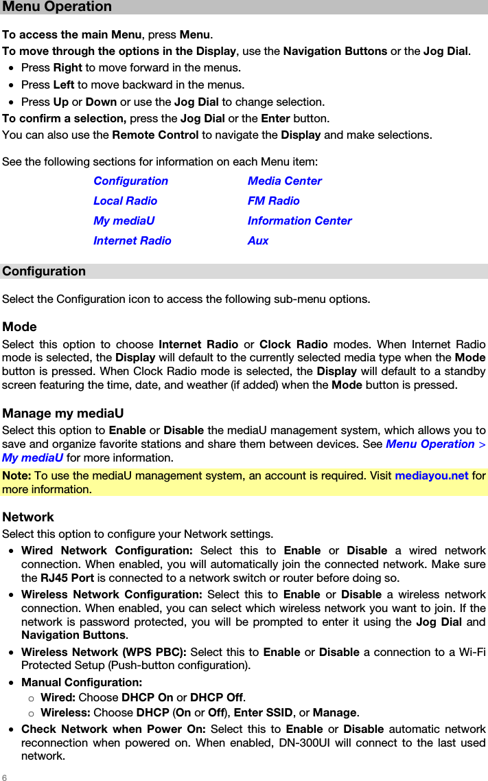   6   Menu Operation  To access the main Menu, press Menu. To move through the options in the Display, use the Navigation Buttons or the Jog Dial. • Press Right to move forward in the menus. • Press Left to move backward in the menus. • Press Up or Down or use the Jog Dial to change selection. To confirm a selection, press the Jog Dial or the Enter button. You can also use the Remote Control to navigate the Display and make selections.  See the following sections for information on each Menu item: Configuration Media Center Local Radio  FM Radio My mediaU  Information Center Internet Radio  Aux  Configuration  Select the Configuration icon to access the following sub-menu options.  Mode Select this option to choose Internet Radio or  Clock Radio modes. When Internet Radio mode is selected, the Display will default to the currently selected media type when the Mode button is pressed. When Clock Radio mode is selected, the Display will default to a standby screen featuring the time, date, and weather (if added) when the Mode button is pressed.  Manage my mediaU Select this option to Enable or Disable the mediaU management system, which allows you to save and organize favorite stations and share them between devices. See Menu Operation &gt; My mediaU for more information. Note: To use the mediaU management system, an account is required. Visit mediayou.net for more information.  Network Select this option to configure your Network settings. • Wired Network Configuration: Select this to Enable  or  Disable  a wired network connection. When enabled, you will automatically join the connected network. Make sure the RJ45 Port is connected to a network switch or router before doing so. • Wireless Network Configuration: Select this to Enable  or  Disable  a wireless network connection. When enabled, you can select which wireless network you want to join. If the network is password protected, you will be prompted to enter it using the Jog Dial and Navigation Buttons. • Wireless Network (WPS PBC): Select this to Enable or Disable a connection to a Wi-Fi Protected Setup (Push-button configuration). • Manual Configuration: o Wired: Choose DHCP On or DHCP Off. o Wireless: Choose DHCP (On or Off), Enter SSID, or Manage. • Check Network when Power On: Select this to Enable or Disable automatic network reconnection when powered on. When enabled, DN-300UI will connect to the last used network. 