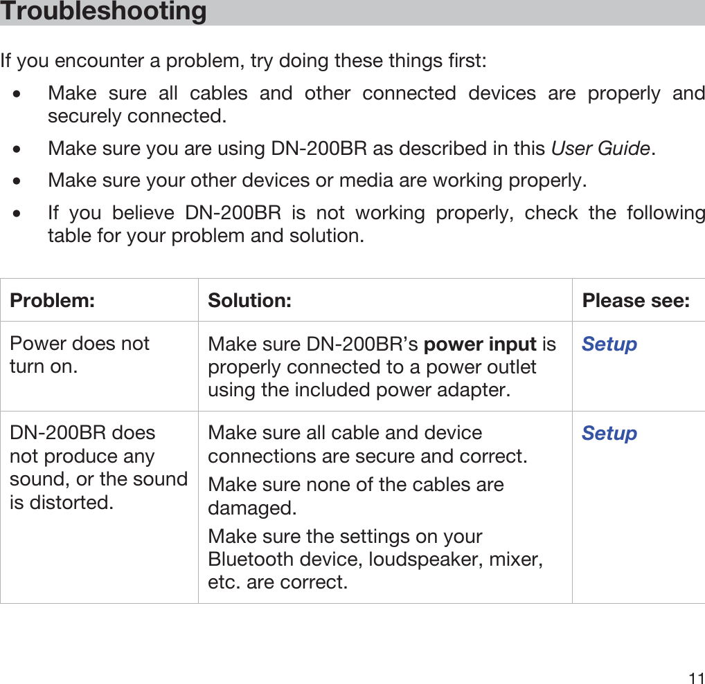  11   Troubleshooting  If you encounter a problem, try doing these things first: •Make sure all cables and other connected devices are properly and securely connected. •Make sure you are using DN-200BR as described in this User Guide. •Make sure your other devices or media are working properly. •If you believe DN-200BR is not working properly, check the following table for your problem and solution.  Problem: Solution:  Please see: Power does not turn on. Make sure DN-200BR’s power input is properly connected to a power outlet using the included power adapter. Setup DN-200BR does not produce any sound, or the sound is distorted. Make sure all cable and device connections are secure and correct. Make sure none of the cables are damaged. Make sure the settings on your Bluetooth device, loudspeaker, mixer, etc. are correct. Setup 