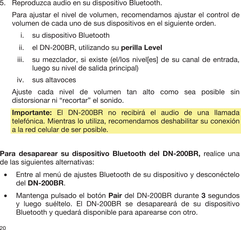  20   5. Reproduzca audio en su dispositivo Bluetooth.  Para ajustar el nivel de volumen, recomendamos ajustar el control de volumen de cada uno de sus dispositivos en el siguiente orden. i. su dispositivo Bluetooth ii. el DN-200BR, utilizando su perilla Level iii. su mezclador, si existe (el/los nivel[es] de su canal de entrada, luego su nivel de salida principal) iv. sus altavoces Ajuste cada nivel de volumen tan alto como sea posible sin distorsionar ni “recortar” el sonido. Importante:  El DN-200BR no recibirá el audio de una llamada telefónica. Mientras lo utiliza, recomendamos deshabilitar su conexión a la red celular de ser posible.  Para desaparear su dispositivo Bluetooth del DN-200BR, realice una de las siguientes alternativas: •Entre al menú de ajustes Bluetooth de su dispositivo y desconéctelo del DN-200BR. •Mantenga pulsado el botón Pair del DN-200BR durante 3 segundos y luego suéltelo. El DN-200BR se desapareará de su dispositivo Bluetooth y quedará disponible para aparearse con otro. 